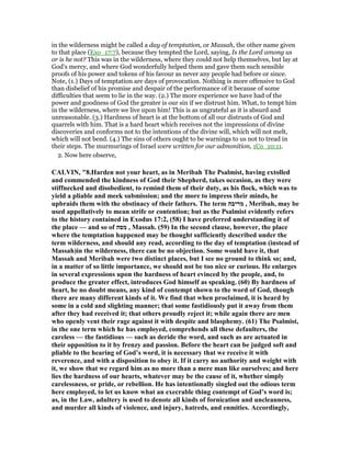 in the wilderness might be called a day of temptation, or Massah, the other name given
to that place (Exo_17:7), because they tempted the Lord, saying, Is the Lord among us
or is he not? This was in the wilderness, where they could not help themselves, but lay at
God's mercy, and where God wonderfully helped them and gave them such sensible
proofs of his power and tokens of his favour as never any people had before or since.
Note, (1.) Days of temptation are days of provocation. Nothing is more offensive to God
than disbelief of his promise and despair of the performance of it because of some
difficulties that seem to lie in the way. (2.) The more experience we have had of the
power and goodness of God the greater is our sin if we distrust him. What, to tempt him
in the wilderness, where we live upon him! This is as ungrateful as it is absurd and
unreasonable. (3.) Hardness of heart is at the bottom of all our distrusts of God and
quarrels with him. That is a hard heart which receives not the impressions of divine
discoveries and conforms not to the intentions of the divine will, which will not melt,
which will not bend. (4.) The sins of others ought to be warnings to us not to tread in
their steps. The murmurings of Israel were written for our admonition, 1Co_10:11.
2. Now here observe,
CALVI , "8.Harden not your heart, as in Meribah The Psalmist, having extolled
and commended the kindness of God their Shepherd, takes occasion, as they were
stiffnecked and disobedient, to remind them of their duty, as his flock, which was to
yield a pliable and meek submission; and the more to impress their minds, he
upbraids them with the obstinacy of their fathers. The term ‫מריבה‬ , Meribah, may be
used appellatively to mean strife or contention; but as the Psalmist evidently refers
to the history contained in Exodus 17:2, (58) I have preferred understanding it of
the place — and so of ‫מסה‬ , Massah. (59) In the second clause, however, the place
where the temptation happened may be thought sufficiently described under the
term wilderness, and should any read, according to the day of temptation (instead of
Massah)in the wilderness, there can be no objection. Some would have it, that
Massah and Meribah were two distinct places, but I see no ground to think so; and,
in a matter of so little importance, we should not be too nice or curious. He enlarges
in several expressions upon the hardness of heart evinced by the people, and, to
produce the greater effect, introduces God himself as speaking. (60) By hardness of
heart, he no doubt means, any kind of contempt shown to the word of God, though
there are many different kinds of it. We find that when proclaimed, it is heard by
some in a cold and slighting manner; that some fastidiously put it away from them
after they had received it; that others proudly reject it; while again there are men
who openly vent their rage against it with despite and blasphemy. (61) The Psalmist,
in the one term which he has employed, comprehends all these defaulters, the
careless — the fastidious — such as deride the word, and such as are actuated in
their opposition to it by frenzy and passion. Before the heart can be judged soft and
pliable to the hearing of God’s word, it is necessary that we receive it with
reverence, and with a disposition to obey it. If it carry no authority and weight with
it, we show that we regard him as no more than a mere man like ourselves; and here
lies the hardness of our hearts, whatever may be the cause of it, whether simply
carelessness, or pride, or rebellion. He has intentionally singled out the odious term
here employed, to let us know what an execrable thing contempt of God’s word is;
as, in the Law, adultery is used to denote all kinds of fornication and uncleanness,
and murder all kinds of violence, and injury, hatreds, and enmities. Accordingly,
 