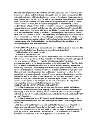 the man who simply treats the word of God with neglect, and fails to obey it, is said
here to have a hard and stony heart, although he may not be an open despiser. The
attempt is ridiculous which the Papists have made to found upon this passage their
favorite doctrine of the liberty of the will. We are to notice, in the first place, that all
men’s hearts are naturally hard and stony; for Scripture does not speak of this as a
disease peculiar to a few, but characteristic in general of all mankind, (Ezekiel
36:26.) It is an inbred pravity; still it is voluntary; we are not insensible in the same
manner that stones are, (62) and the man who will not suffer himself to be ruled by
God’s word, makes that heart, which was hard before, harder still, and is convinced
as to his own sense and feeling of obstinacy. The consequence by no means follows
from this, that softness of heart — a heart flexible indifferently in either direction, is
at our command. (63) The will of man, through natural corruption, is wholly bent to
evil; or, to speak more properly, is carried headlong into the commission of it. And
yet every man, who disobeys God therein, hardens himself; for the blame of his
wrong doing rests with none but himself.
SPURGEO , "Ver. 8. Harden not your heart. If ye will hear, learn to fear also. The
sea and the land obey him, do not prove more obstinate than they!
"Yield to his love who round you now
The bands of a man would east."
We cannot soften our hearts, but we can harden them, and the consequences will be
fatal. Today is too good a day to be profaned by the hardening of our hearts against
our own mercies. While mercy reigns let not obduracy rebel. "As in the
provocations, and as in the day of temptation in the wilderness" (or, "like Meribah,
like the day of Massah in the wilderness"). Be not wilfully, wantonly, repeatedly,
obstinately rebellious. Let the example of that unhappy generation serve as a beacon
to you; do not repeat the offences which have already more than enough provoked
the Lord. God remembers men's sins, and the more memorably so when they are
committed by a favoured people, against frequent warnings, in defiance of terrible
judgments, and in the midst of superlative mercies; such sins write their record in
marble. Reader, this verse is for you, for you even if you can say, "He is our God,
and we are the people of his pasture." Do not seek to turn aside the edge of the
warning; thou hast good need of it, give good heed to it.
EXPLA ATORY OTES A D QUAI T SAYI GS.
Ver. 8. Harden not your hearts. An old man, one day taking a child on his knee,
entreated him to seek God now â€”to pray to him, and to love him; when the child,
looking up at him, asked, "But why do not you seek God?" The old man, deeply
affected, answered, "I would, child; but my heart is hard â€”my heart is hard." â€”
Arvine's Anecdotes.
Ver. 8. Harden not your heart. â€”Heart is ascribed to reasonable creatures, to
signify sometimes the whole soul, and sometimes the several faculties appertaining
to the soul.
1. It is frequently put for the whole soul, and that for the most part when it is set
alone; as where it is said, "Serve the Lord with all your heart", 1Sa 7:20.
2. For that principal part of the soul which is called the mind or understanding. "I
gave my heart to know wisdom", Ecclesiastes 1:17. In this respect darkness and
blindness are attributed to the heart, Ephesians 6:18, Romans 1:21.
 