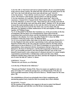 3. For the will: as when heart and soul are joined together, the two essential faculties
of the soul are meant, namely, the mind and will: soul put for the mind, heart for the
will "Serve the Lord with all your heart and with all your soul", De 6:13.
4. For the memory. "I have hid thy word in my heart", saith the prophet, Psalms
119:11. The memory is that faculty wherein matters are laid up and hid.
5. For the conscience. It is said that "David's heart smote him", that is, his
conscience, 1 Samuel 24:5, 2 Samuel 24:10. Thus is heart taken, 1 John 3:20-21.
6. For the affections: as where it is said, "Thou shalt love the Lord thy God with all
thy heart, and with all thy soul, and with all thy mind", Matthew 22:37. By the mind
is meant the understanding faculty; by the soul, the will; by the heart, the affections.
Here in this text the heart is put for the whole soul, even for mind, will, and
affections. For blindness of mind, stubbornness of will, and stupidity of affections go
together. â€”William Gouge.
Ver. 8. In Massahâ€”in Meribah. Our translators say, in the provocation, in the day
of temptation. But the places were denominated by names taken from the
transactions that occurred in them; and the introduction of those names gives more
liveliness to the allusion. See to the same effect Psalms 81:7; where the Bible
translation retains the proper name. â€”Richard Mant.
Ver. 8. Let us not fail to notice, that while it is the flock who speak in Psalms 95:1-7,
it is the Shepherd who takes up their expostulating words, and urges them home
himself at Psalms 95:8, to the end, using the argument which by the Holy Ghost is
addressed to us also in Hebrews 3:7-19. There is something very powerful in this
expostulation, when connected with the circumstances that give rise to it. In
themselves, the burst of adoring love, and the full out pouring of affection in Psalms
95:1-7 are irresistibly persuasive; but when (Psalms 95:8) the voice of the Lord
himself is heard (such a voice, using terms of vehement entreaty!) we cannot imagine
expostulation carried further. Unbelief alone could resist this voice; blind,
malignant unbelief alone could repel The flock, and then the Shepherd, inviting men
now to enter the fold. â€”Andrew A. Bonar.
COFFMA , "Verse 8
"Harden not your hearts, as at Meribah,
As in the day of Massah in the wilderness."
"Massah and Meribah" (Psalms 95:8). These two names are applied to only one
place in Exodus 17:7; and in the passage here, as in Deuteronomy 33:8, they are
used as parallel statements. Ewing referred to them as, "Double names for the same
place."[8]
The unfaithfulness of Israel was principally that of their complaining and
murmuring against God, a behavior that was actually due to their unbelief.
ELLICOTT, "Verse 8
(8) The mention of the guiding voice suggests to the poet to make God Himself
address His people, and with this verse the Divine warning begins.
 