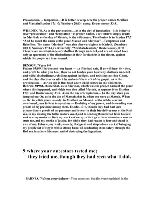Provocation . . . temptation.—It is better to keep here the proper names Meribah
and Massah (Exodus 17:1-7; umbers 20:13 : comp. Deuteronomy 33:8).
WHEDO , "8. As in the provocation… as in the day of temptation—It is better to
take “provocation” and “temptation” as proper names. The Hebrew simply reads:
As Meribah, as the day of Massah, in the wilderness. The allusion is to Exodus 17:7.
“And he called the name of the place Massah and Meribah”—Temptation and
Rebellion. The name “Meribah” was also afterward given to Kadesh, ( umbers
20:13; umbers 27:14,) written fully, “Meribah-Kadesh,” Deuteronomy 32:51.
These were noted instances of rebellion through unbelief, and are advanced here
only as specimens of the disobedience of their forefathers in the desert, against
which the people are here warned.
BE SO , "Verse 8-9
Psalms 95:8-9. Harden not your heart — As if he had said, If ye will hear his voice,
and profit by what you hear, then do not harden your hearts by obstinate unbelief
and wilful disobedience, rebelling against the light, and resisting the Holy Ghost,
and the clear discoveries which he makes of the truth of the gospel; as in the
provocation — As you did in that bold and wicked contest in the wilderness.
Hebrew, ‫,כמריבה‬ chimeribah, as in Meribah, which was the proper name of the place
where this happened, and which was also called Massah, as appears from Exodus
17:7, and Deuteronomy 33:8 . As in the day of temptation — In the day when you
tempted me. Or, as in the day of Massah, that is, when you were at Massah. When
— Or, in which place, namely, in Meribah, or Massah, or the wilderness last
mentioned, your fathers tempted me — Doubting of my power, and demanding new
proofs of my presence among them, Exodus 17:7, though they had had such
extraordinary proofs of my presence and favour in their late deliverance at the Red
sea, in my making the bitter waters sweet, and in sending them bread from heaven;
and saw my works — Both my works of mercy, which gave them abundant cause to
trust me, and my works of justice, for which they had reason to fear and stand in
awe of me. Hebrew, my work, namely, that great and stupendous work of bringing
my people out of Egypt with a strong hand; of conducting them safely through the
Red sea into the wilderness, and of destroying the Egyptians.
9 where your ancestors tested me;
they tried me, though they had seen what I did.
BAR ES, "When your fathers - Your ancestors. See this verse explained in the
 