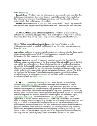 notes on Heb_3:9.
Tempted me - Tried me; tried my patience, to see how much I would bear. This does
not mean, as it commonly does now with us, to place inducements before one to lead
him into sin, but to try one - to put his patience to the test. This they did, in the case
referred to, by their obduracy and evil conduct.
Proved me - See the notes at Heb_3:9. “And saw my work.” Though they constantly
saw my work; saw my gracious interpositions; saw what I was doing for their own good.
CLARKE, "When your fathers tempted me - Tried me, by their insolence,
unbelief, and blasphemy. They proved me - they had full proof of my power to save and
to destroy. There they saw my works - they saw that nothing was too hard for God.
GILL, "When your fathers tempted me,.... Or, "where" (i); that is, in the
wilderness, particularly at Meribah and Massah; it was Christ they tempted, as appears
from 1Co_10:9.
proved me: had proof of his power, goodness, and mercy, in providing for them, and in
the preservation of them: or "tried" (k) him, his patience, longsuffering, and
forbearance, by their repeated provocations of him:
and saw my work; his work of judgment upon their enemies the Egyptians, by
inflicting plagues upon them, and by the destruction of Pharaoh and his host at the Red
sea; and his work of goodness to them, in bringing them out of bondage, leading them
through the Red sea safely, raining manna about their tents, and giving them water out
of the rock; or particularly his work in consuming them in the wilderness, as he swore he
would, and which they saw with their eyes, and was near forty years a doing. The Syriac
version joins the "forty years" at the beginning of the next verse to this; the phrase
standing in such a situation as to be connected with both, and is true of each; so the
apostle uses it both ways, Heb_3:9.
HE RY, "(1.) The charge drawn up, in God's name, against the unbelieving
Israelites, Psa_95:9, Psa_95:10. God here, many ages after, complains of their ill
conduct towards him, with the expressions of high resentment. [1.] Their sin was
unbelief: they tempted God and proved him; they questioned whether they might take
his word, and insisted upon further security before they would go forward to Canaan, by
sending spies; and, when those discouraged them, they protested against the sufficiency
of the divine power and promise, and would make a captain and return into Egypt,
Num_14:3, Num_14:4. This is called rebellion, Deu_1:26, Deu_1:32. [2.] The
aggravation of this sin was that they saw God's work; they saw what he had done for
them in bringing them out of Egypt, nay, what he was now doing for them every day, this
day, in the bread he rained from heaven for them and the water out of the rock that
followed them, than which they could not have more unquestionable evidences of God's
presence with them. With them even seeing was not believing, because they hardened
their hearts, though they had seen what Pharaoh got by hardening his heart. [3.] The
causes of their sin. See what God imputed it to: It is a people that do err in their hearts,
and they have not known my ways. Men's unbelief and distrust of God, their
 