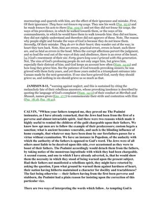 murmurings and quarrels with him, are the effect of their ignorance and mistake. First,
Of their ignorance: They have not known my ways. They saw his work (Psa_95:9) and
he made known his acts to them (Psa_103:7); and yet they did not know his ways, the
ways of his providence, in which he walked towards them, or the ways of his
commandments, in which he would have them to walk towards him: they did not know,
they did not rightly understand and therefore did not approve of these. Note, The reason
why people slight and forsake the ways of God is because they do not know them.
Secondly, Of their mistake: They do err in their heart; they wander out of the way; in
heart they turn back. Note, Sins are errors, practical errors, errors in heart; such there
are, and as fatal as errors in the head. When the corrupt affections pervert the judgment,
and so lead the soul out of the ways of duty and obedience, there is an error of the heart.
[4.] God's resentment of their sin: Forty years long was I grieved with this generation.
Not, The sins of God's professing people do not only anger him, but grieve him,
especially their distrust of him; and God keeps an account how often (Num_14:22) and
how long they grieve him. See the patience of God towards provoking sinners; he was
grieved with them forty years, and yet those years ended in a triumphant entrance into
Canaan made by the next generation. If our sins have grieved God, surely they should
grieve us, and nothing in sin should grieve us so much as that.
JAMISO 8-11, "warning against neglect; and this is sustained by citing the
melancholy fate of their rebellious ancestors, whose provoking insolence is described by
quoting the language of God’s complaint (Num_14:11) of their conduct at Meribah and
Massah, names given (Exo_17:7) to commemorate their strife and contention with Him
(Psa_78:18, Psa_78:41).
CALVI , "9When your fathers tempted me, they proved me The Psalmist
insinuates, as I have already remarked, that the Jews had been from the first of a
perverse and almost intractable spirit. And there were two reasons which made it
highly useful to remind the children of the guilt chargeable upon their fathers. We
know how apt men are to follow the example of their predecessors; custom begets a
sanction; what is ancient becomes venerable, and such is the blinding influence of
home example, that whatever may have been done by our forefathers passes for a
virtue without examination. We have an instance in Popedom, of the audacity with
which the authority of the fathers is opposed to God’s word. The Jews were of all
others most liable to be deceived upon this side, ever accustomed as they were to
boast of their fathers. The Psalmist accordingly would detach them from the fathers,
by taking notice of the monstrous ingratitude with which they had been chargeable.
A second reason, and one to which I have already adverted, is, that he would show
them the necessity in which they stood of being warned upon the present subject.
Had their fathers not manifested a rebellions spirit, they might have retorted by
asking the question, Upon what ground he warned them against hardness of heart,
their nation having hitherto maintained a character for docility and tractableness?
The fact being otherwise — their fathers having from the first been perverse and
stubborn, the Psalmist had a plain reason for insisting upon the correction of this
particular vice.
There are two ways of interpreting the words which follow. As tempting God is
 