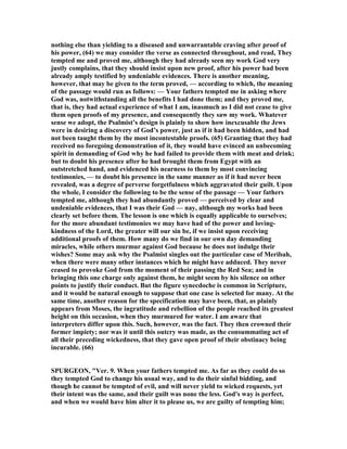 nothing else than yielding to a diseased and unwarrantable craving after proof of
his power, (64) we may consider the verse as connected throughout, and read, They
tempted me and proved me, although they had already seen my work God very
justly complains, that they should insist upon new proof, after his power had been
already amply testified by undeniable evidences. There is another meaning,
however, that may be given to the term proved, — according to which, the meaning
of the passage would run as follows: — Your fathers tempted me in asking where
God was, notwithstanding all the benefits I had done them; and they proved me,
that is, they had actual experience of what I am, inasmuch as I did not cease to give
them open proofs of my presence, and consequently they saw my work. Whatever
sense we adopt, the Psalmist’s design is plainly to show how inexcusable the Jews
were in desiring a discovery of God’s power, just as if it had been hidden, and had
not been taught them by the most incontestable proofs. (65) Granting that they had
received no foregoing demonstration of it, they would have evinced an unbecoming
spirit in demanding of God why he had failed to provide them with meat and drink;
but to doubt his presence after he had brought them from Egypt with an
outstretched hand, and evidenced his nearness to them by most convincing
testimonies, — to doubt his presence in the same manner as if it had never been
revealed, was a degree of perverse forgetfulness which aggravated their guilt. Upon
the whole, I consider the following to be the sense of the passage — Your fathers
tempted me, although they had abundantly proved — perceived by clear and
undeniable evidences, that I was their God — nay, although my works had been
clearly set before them. The lesson is one which is equally applicable to ourselves;
for the more abundant testimonies we may have had of the power and loving-
kindness of the Lord, the greater will our sin be, if we insist upon receiving
additional proofs of them. How many do we find in our own day demanding
miracles, while others murmur against God because he does not indulge their
wishes? Some may ask why the Psalmist singles out the particular case of Meribah,
when there were many other instances which he might have adduced. They never
ceased to provoke God from the moment of their passing the Red Sea; and in
bringing this one charge only against them, he might seem by his silence on other
points to justify their conduct. But the figure synecdoche is common in Scripture,
and it would be natural enough to suppose that one case is selected for many. At the
same time, another reason for the specification may have been, that, as plainly
appears from Moses, the ingratitude and rebellion of the people reached its greatest
height on this occasion, when they murmured for water. I am aware that
interpreters differ upon this. Such, however, was the fact. They then crowned their
former impiety; nor was it until this outcry was made, as the consummating act of
all their preceding wickedness, that they gave open proof of their obstinacy being
incurable. (66)
SPURGEO , "Ver. 9. When your fathers tempted me. As far as they could do so
they tempted God to change his usual way, and to do their sinful bidding, and
though he cannot be tempted of evil, and will never yield to wicked requests, yet
their intent was the same, and their guilt was none the less. God's way is perfect,
and when we would have him alter it to please us, we are guilty of tempting him;
 