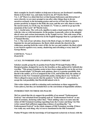 their examples be Jacob's ladders to help men to heaven, not Jeroboam's stumbling
blocks to lie in their way, and make Israel to sin. â€”Charles Herle.
Ver. 1. â€”There is a silent hint here at that human listlessness and distraction of
cares whereby we are more prompt to run after other things than to devote
ourselves seriously to the becoming praises and service of God. Our foot has a
greater proclivity to depart to the field, the oxen, and the new wife, than to come to
the sacred courts, Lu 14:18, seq. See Isaiah 2:3, "Come ye, and let us go up to the
mountain of the Lord." â€”Martin Geier.
Ver. 1. Joyful noise. The verb eyrh, signifies to make a loud sound of any sort, either
with the voice or with instruments. In the psalms, it generally refers to the mingled
din of voices and various instruments, in the Temple service. This wide sense of the
word cannot be expressed otherwise in the English language than by a periphrasis. â
€”Samuel Horsley.
Ver. 1. The rock of our salvation. Jesus is the Rock of ages, in which is opened a
fountain for sin and uncleanness; the Rock which attends the church in the
wilderness, pouring forth the water of life, for her use and comfort; the Rock which
is our fortress against every enemy, shadowing and refreshing a weary land. â€”
George Horne.
COFFMA , "Verse 1
PSALM 95
A CALL TO WORSHIP A D A WAR I G AGAI ST U BELIEF
Scholars usually group the six psalms from Psalms 95 through Psalms 100 as
liturgical psalms, designed for use by the Israelites as they gathered for Sabbath day
worship. "This group of psalms seems to have been composed for use in the services
of the second temple."[1] Despite such opinions, there is a genuine possibility that
David is the author, as it is so assigned in the LXX, and besides that, the author of
Hebrews in the ew Testament quoted this psalm, stating that it was "in David."
This is alleged to mean merely that the psalm is "in the Psalter"; nevertheless, we
accept the real possibility that David did indeed write it.
This writer claims no skill in evaluating such conclusions as those suggested by
Yates (above), but they are included here as the convictions of dependable scholars.
I TRODUCTIO TO THESE SIX PSALMS
McCaw stated that the six suggest the possibility of an annual "Enthronement
Festival," but refrained from accepting such an "Enthronement Festival" as any
kind of certainty, declaring rather that, "Their abiding value is to enter into the
riches of Old Testament teaching regarding God, the Creator and King."[2] This
writer cannot find sufficient supporting evidence of anything like "An
Enthronement Festival" in the whole compass of Old Testament worship. If there
was really any such thing, why is it never mentioned in the Old Testament?
Psalms 95 begins with the knowledge of God imparted exclusively to Israel, with the
 