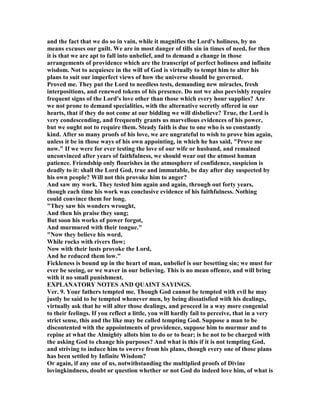 and the fact that we do so in vain, while it magnifies the Lord's holiness, by no
means excuses our guilt. We are in most danger of tills sin in times of need, for then
it is that we are apt to fall into unbelief, and to demand a change in those
arrangements of providence which are the transcript of perfect holiness and infinite
wisdom. ot to acquiesce in the will of God is virtually to tempt him to alter his
plans to suit our imperfect views of how the universe should be governed.
Proved me. They put the Lord to needless tests, demanding new miracles, fresh
interpositions, and renewed tokens of his presence. Do not we also peevishly require
frequent signs of the Lord's love other than those which every hour supplies? Are
we not prone to demand specialities, with the alternative secretly offered in our
hearts, that if they do not come at our bidding we will disbelieve? True, the Lord is
very condescending, and frequently grants us marvellous evidences of his power,
but we ought not to require them. Steady faith is due to one who is so constantly
kind. After so many proofs of his love, we are ungrateful to wish to prove him again,
unless it be in those ways of his own appointing, in which he has said, "Prove me
now." If we were for ever testing the love of our wife or husband, and remained
unconvinced after years of faithfulness, we should wear out the utmost human
patience. Friendship only flourishes in the atmosphere of confidence, suspicion is
deadly to it: shall the Lord God, true and immutable, be day after day suspected by
his own people? Will not this provoke him to anger?
And saw my work. They tested him again and again, through out forty years,
though each time his work was conclusive evidence of his faithfulness. othing
could convince them for long.
"They saw his wonders wrought,
And then his praise they sung;
But soon his works of power forgot,
And murmured with their tongue."
" ow they believe his word,
While rocks with rivers flow;
ow with their lusts provoke the Lord,
And he reduced them low."
Fickleness is bound up in the heart of man, unbelief is our besetting sin; we must for
ever be seeing, or we waver in our believing. This is no mean offence, and will bring
with it no small punishment.
EXPLA ATORY OTES A D QUAI T SAYI GS.
Ver. 9. Your fathers tempted me. Though God cannot be tempted with evil he may
justly be said to be tempted whenever men, by being dissatisfied with his dealings,
virtually ask that he will alter those dealings, and proceed in a way more congenial
to their feelings. If you reflect a little, you will hardly fail to perceive, that in a very
strict sense, this and the like may be called tempting God. Suppose a man to be
discontented with the appointments of providence, suppose him to murmur and to
repine at what the Almighty allots him to do or to bear; is he not to be charged with
the asking God to change his purposes? And what is this if it is not tempting God,
and striving to induce him to swerve from his plans, though every one of those plans
has been settled by Infinite Wisdom?
Or again, if any one of us, notwithstanding the multiplied proofs of Divine
lovingkindness, doubt or question whether or not God do indeed love him, of what is
 