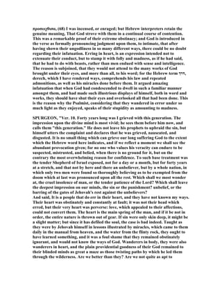 προσωχθισα, (68) I was incensed, or enraged; but Hebrew interpreters retain the
genuine meaning, That God strove with them in a continual course of contention.
This was a remarkable proof of their extreme obstinacy; and God is introduced in
the verse as formally pronouncing judgment upon them, to intimate, that after
having shown their ungodliness in so many different ways, there could be no doubt
regarding their infatuation. Erring in heart, is an expression intended not to
extenuate their conduct, but to stamp it with folly and madness, as if he had said,
that he had to do with beasts, rather than men endued with sense and intelligence.
The reason is subjoined, that they would not attend to the many works of God
brought under their eyes, and more than all, to his word; for the Hebrew term ‫,דרך‬
derech, which I have rendered ways, comprehends his law and repeated
admonitions, as well as his miracles done before them. It argued amazing
infatuation that when God had condescended to dwell in such a familiar manner
amongst them, and had made such illustrious displays of himself, both in word and
works, they should have shut their eyes and overlooked all that had been done. This
is the reason why the Psalmist, considering that they wandered in error under so
much light as they enjoyed, speaks of their stupidity as amounting to madness.
SPURGEO , "Ver. 10. Forty years long was I grieved with this generation. The
impression upon the divine mind is most vivid; he sees them before him now, and
calls them "this generation." He does not leave his prophets to upbraid the sin, but
himself utters the complaint and declares that he was grieved, nauseated, and
disgusted. It is no small thing which can grieve our long suffering God to the extent
which the Hebrew word here indicates, and if we reflect a moment we shall see the
abundant provocation given; for no one who values his veracity can endure to be
suspected, mistrusted, and belied, when there is no ground for it, but on the
contrary the most overwhelming reason for confidence. To such base treatment was
the tender Shepherd of Israel exposed, not for a day or a month, but for forty years
at a stretch, and that not by here and there an unbeliever, but by a whole nation, in
which only two men were found so thoroughly believing as to be exempted from the
doom which at last was pronounced upon all the rest. Which shall we most wonder
at, the cruel insolence of man, or the tender patience of the Lord? Which shall leave
the deepest impression on our minds, the sin or the punishment? unbelief, or the
barring of the gates of Jehovah's rest against the unbelievers?
And said, It is a people that do err in their heart, and they have not known my ways.
Their heart was obstinately and constantly at fault; it was not their head which
erred, but their very heart was perverse: love, which appealed to their affections,
could not convert them. The heart is the main spring of the man, and if it be not in
order, the entire nature is thrown out of gear. If sin were only skin deep, it might be
a slight matter; but since it has defiled the soul, the case is bad indeed. Taught as
they were by Jehovah himself in lessons illustrated by miracles, which came to them
daily in the manual from heaven, and the water from the flinty rock, they ought to
have learned something, and it was a foul shame that they remained obstinately
ignorant, and would not know the ways of God. Wanderers in body, they were also
wanderers in heart, and the plain providential goodness of their God remained to
their blinded minds as great a maze as those twisting paths by which he led them
through the wilderness. Are we better than they? Are we not quite as apt to
 