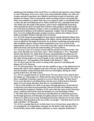 misinterpret the dealings of the Lord? Have we suffered and enjoyed so many things
in vain? With many it is even so. Forty years of providential wisdom, yea, and even
a longer period of experience, have failed to teach them serenity of assurance, and
firmness of reliance. There is ground for much searching of heart concerning this.
Many treat unbelief as a minor fault, they even regard it rather as an infirmity than
a crime, but the Lord thinketh not so. Faith is Jehovah's due, especially from those
who claim to be the people of his pasture, and yet more emphatically from those
whose long life has been crowded with evidences of his goodness: unbelief insults
one of the dearest attributes of Deity, it does so needlessly and without the slightest
ground and in defiance of all sufficient arguments, weighty with the eloquence of
love. Let us in reading this psalm examine ourselves, and lay these things to heart.
EXPLA ATORY OTES A D QUAI T SAYI GS.
Ver. 10. O the desperate presumption of man, that he should offend his Maker forty
years! O the patience and longsuffering of his Maker, that he should allow him forty
years to offend in! Sin begins in the heart, by its desires wandering and going astray
after forbidden objects; whence follows inattention to the ways of God, to his
dispensations, and our own duty. Lust in the heart, like vapour in the stomach, soon
affects the head, and clouds the understanding. â€”George Horne.
Ver. 10. Forty Years. It is curious to know that the ancient Jews believed that "the
days of the Messiah were to be forty years." Thus Tanchuma, F. 79, 4. "Quamdiu
durant anni Messiae? R. Akiba dixit, 40 annos, quemadmodum Israelitae per tot
annos in deserto fuerunt." It is remarkable, that in forty years after the ascension,
the whole Jewish nation were cut off equally as they who fell in the wilderness. â€”
John Brown, in "An Exposition of the Epistle to the Hebrews." 1862.
Ver. 10. Was I grieved. The word is a strong wold, expressive of loathing and
disgust. â€”J.J.S. Perowne.
Ver. 10. This generation. The word rwd, dor, signifies an age, or the allotted term of
human life; and it is here applied to the men of an age, as if the psalmist had said,
that the Israelites whom God had delivered were incorrigible, during the whole
period of their lives. â€”John Calvin.
Ver. 10. It is a people that do err in their heart. We may observe here, that he does
not simply say, This people errs. What mortal is there that does not err? Or where is
there a multitude of mortals, exposed to no errors? But he adds, "In their heart."
Every error therefore is not blamed here, but the error of their heart is fastened
upon. It is to be noted, therefore, that there is a twofold kind of error:
1. One is of the intellect, by which we go astray through ignorance. In this kind of
erring Paul erred when he persecuted the Church of Christ; the Sadducees erred,
not knowing the Scriptures, Matthew 22:29; and to this day many in the Church go
astray, endowed with zeal for God, but destitute of a true knowledge of Him.
2. The other kind of erring is of the heart and affections, by which men go astray,
not through ignorance, but through corruption and perversity of heart. This error
of heart is a mind averse to God, and alienated from the will and way of God, which
is elsewhere thus described in the case of this very people: "And their heart was not
right with Him." â€”Musculus.
Ver. 10. It is a people that do err in their heart. In err in heart may mean either to
err in judgment, or in disposition, intention: for the Hebrew bbl, and after it the
Greek kardia, means either animus, judicium, or, mens, cogitatio, desiderium. I
 