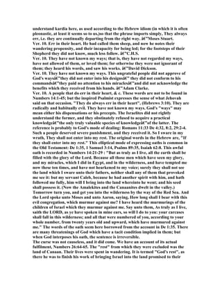 understand kardia here, as used according to the Hebrew idiom (in which it is often
pleonastic, at least it seems so to us,)so that the phrase imports simply, They always
err, i.e. they are continually departing from the right way. â€”Moses Stuart.
Ver. 10. Err in their heart. He had called them sheep, and now he notes their
wandering propensity, and their incapacity for being led; for the footsteps of their
Shepherd they did not know, much less follow. â€”C.H.S.
Ver. 10. They have not known my ways; that is, they have not regarded my ways,
have not allowed of them, or loved them; for otherwise they were not ignorant of
them; they heard his words, and saw his works. â€”David Dickson.
Ver. 10. They have not known my ways. This ungrateful people did not approve of
God's waysâ€”they did not enter into his designsâ€” they did not conform to his
commandsâ€”they paid no attention to his miraclesâ€”and did not acknowledge the
benefits which they received from his hands. â€”Adam Clarke.
Ver. 10. A people that do err in their heart, & c. These words are not to be found in
umbers 14:1-45; but the inspired Psalmist expresses the sense of what Jehovah
said on that occasion. "They do always err in their heart", (Hebrews 3:10). They are
radically and habitually evil. They have not known my ways. God's "ways" may
mean either his dispensations or his precepts. The Israelites did not rightly
understand the former, and they obstinately refused to acquire a practical
knowledgeâ€”the only truly valuable species of knowledgeâ€”of the latter. The
reference is probably to God's mode of dealing: Romans 11:33 De 4:32, 8:2, 29:2-4.
Such a people deserved severe punishment, and they received it. So I sware in my
wrath, They shall not enter into my rest. The original words in the Hebrew are, "If
they shall enter into my rest." This elliptical mode of expressing oaths is common in
the Old Testament: De 1:35, 1 Samuel 3:14, Psalms 89:35, Isaiah 62:8. This awful
oath is recorded in umbers 14:21-29 : "But as truly as I live, all the earth shall be
filled with the glory of the Lord. Because all those men which have seen my glory,
and my miracles, which I did in Egypt, and in the wilderness, and have tempted me
now these ten times, and have not hearkened to my voice; surely they shall not see
the land which I sware unto their fathers, neither shall any of them that provoked
me see it: but my servant Caleb, because he had another spirit with him, and hath
followed me fully, him will I bring into the land whereinto he went; and his seed
shall possess it. ( ow the Amalekites and the Canaanites dwelt in the valley.)
Tomorrow turn you, and get you into the wilderness by the way of the Red Sea. And
the Lord spoke unto Moses and unto Aaron, saying, How long shall I bear with this
evil congregation, which murmur against me? I have heard the murmurings of the
children of Israel which they murmur against me. Say unto them, As truly as I live,
saith the LORD, as ye have spoken in mine ears, so will I do to you: your carcases
shall fall in this wilderness; and all that were numbered of you, according to your
whole number, from twenty years old and upward, which have murmured against
me." The words of the oath seem here borrowed from the account in De 1:35. There
are many threatenings of God which have a tacit condition implied in them; but
when God interposes his oath, the sentence is irreversible.
The curse was not causeless, and it did come. We have an account of its actual
fulfilment, umbers 26:64-65. The "rest" from which they were excluded was the
land of Canaan. Their lives were spent in wandering. It is termed "God's rest", as
there he was to finish his work of bringing Israel into the land promised to their
 