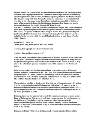 fathers, and fix the symbol of his presence in the midst of them, â€”dwelling in that
land in which his people were to rest from their wanderings, and to dwell in safety
under his protection. It is His rest, as of His preparing, De 12:9. It is His restâ€”rest
like His, rest along with Him. We are by no means warranted to conclude that all
who died in the wilderness came short of everlasting happiness. It is to be feared
many of them, most of them, did; but the curse denounced on them went only to
their exclusion from the earthly Canaan. â€”John Brown.
Ver. 10-11. And said. Mark the gradation, first grief or disgust with those who erred
made him say; then anger felt more heavily against those who did not believe made
him swear. The people had been called sheep in Psalms 95:7, to sheep the highest
good is rest, but into this rest they were never to come, for they had not known or
delighted in the ways in which the good Shepherd desired to lead them. â€”John
Albert Bengel.
COFFMA , "Verse 10
"Forty years long was I grieved with that nation,
And said, It is a people that do err in their heart,
And they have not known my ways."
Alas, the tragic story of the wilderness sojourn of Israel is prophetic of the church of
Christ itself. The current dispensation of God's grace corresponds in many ways to
the probationary journey of Israel from the Red Sea to the Jordan, typical, as they
are, of the Christian's journey from the waters of his baptism to the Jordan of
death.
Only two exceptions survived the death of that generation, namely, Caleb and
Joshua, and these two symbolize the "few" that shall be saved among the legions of
alleged believers in Christ. Christians, in ordering their walk before God, should
ever remember that, " arrow is the gate, and straitened the way, that leadeth unto
life; and few there be that find it" (Matthew 7:14).
Those scholars who like to dwell on the liturgical use of this psalm, generally assign
it to the great Jewish Festival of Tabernacles. At Psalms 95:7, above, a priest is
supposed to have interrupted the singing with the blunt warning of Psalms 95:7-11,
recounting the disaster that came to Israel in the wilderness, resulting in the loss of
an entire generation of them.
Kidner pointed out the appropriateness of this warning to such an occasion as the
Feast of Tabernacles. That great Jewish feast commemorated the stirring events of
the Wilderness Wanderings; and the people, recalling those days of the
homelessness of the people, re-lived those eventful times by constructing brash
arbors (as we would call them) and living in those make-shift residences during the
week of the festival.
Kidner noted that, "If Israel, in holiday mood, remembering the history of the
 