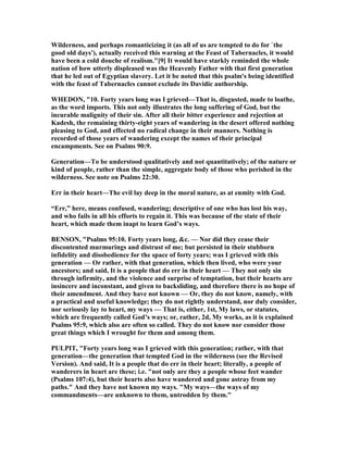 Wilderness, and perhaps romanticizing it (as all of us are tempted to do for `the
good old days'), actually received this warning at the Feast of Tabernacles, it would
have been a cold douche of realism."[9] It would have starkly reminded the whole
nation of how utterly displeased was the Heavenly Father with that first generation
that he led out of Egyptian slavery. Let it be noted that this psalm's being identified
with the feast of Tabernacles cannot exclude its Davidic authorship.
WHEDO , "10. Forty years long was I grieved—That is, disgusted, made to loathe,
as the word imports. This not only illustrates the long suffering of God, but the
incurable malignity of their sin. After all their bitter experience and rejection at
Kadesh, the remaining thirty-eight years of wandering in the desert offered nothing
pleasing to God, and effected no radical change in their manners. othing is
recorded of those years of wandering except the names of their principal
encampments. See on Psalms 90:9.
Generation—To be understood qualitatively and not quantitatively; of the nature or
kind of people, rather than the simple, aggregate body of those who perished in the
wilderness. See note on Psalms 22:30.
Err in their heart—The evil lay deep in the moral nature, as at enmity with God.
“Err,” here, means confused, wandering; descriptive of one who has lost his way,
and who fails in all his efforts to regain it. This was because of the state of their
heart, which made them inapt to learn God’s ways.
BE SO , "Psalms 95:10. Forty years long, &c. — or did they cease their
discontented murmurings and distrust of me; but persisted in their stubborn
infidelity and disobedience for the space of forty years; was I grieved with this
generation — Or rather, with that generation, which then lived, who were your
ancestors; and said, It is a people that do err in their heart — They not only sin
through infirmity, and the violence and surprise of temptation, but their hearts are
insincere and inconstant, and given to backsliding, and therefore there is no hope of
their amendment. And they have not known — Or, they do not know, namely, with
a practical and useful knowledge; they do not rightly understand, nor duly consider,
nor seriously lay to heart, my ways — That is, either, 1st, My laws, or statutes,
which are frequently called God’s ways; or, rather, 2d, My works, as it is explained
Psalms 95:9, which also are often so called. They do not know nor consider those
great things which I wrought for them and among them.
PULPIT, "Forty years long was I grieved with this generation; rather, with that
generation—the generation that tempted God in the wilderness (see the Revised
Version). And said, It is a people that do err in their heart; literally, a people of
wanderers in heart are these; i.e. "not only are they a people whose feet wander
(Psalms 107:4), but their hearts also have wandered and gone astray from my
paths." And they have not known my ways. "My ways—the ways of my
commandments—are unknown to them, untrodden by them."
 