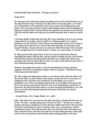 EXPOSITOR'S DICTIO ARY, "Wrong in the Heart
Psalm 95:10
We must get at the notion that people, including ourselves first and foremost, are in
the sight of God wrong at the heart. It is there that revivals take place. A revival is
not a reformation; a true spiritual revival is not a universal washing of face and
hands. There are many who have doubts and hesitations about what theologians are
disposed to call the Fall; I will not discuss that question; my business is not with the
Fall, but with the fallen, the living fact, the putrid humanity that is about me and in
me.
I. So many people would make the inner life a mere question, as it were, one among
a thousand. It is in reality a fact by itself; it is without parallel, it is a solemn
loneliness; it is the soul face to face with its own immortality. In the text we seem to
have gotten down upon the very rock of this whole question. We must have done
Song of Solomon , because the text is an utterance of the Divine lips. The text Isaiah
, "It is a people that do err in their hearts," in their very soul, in their very blood.
II. Many persons look upon society as if it were merely cutaneously affected,
something the matter with the skin, with the surface of things, but the Great Healer,
who hails from Gilead and brings balm with Him, says, Stand aside: this is not a
question of the skin, but of the heart, of the very source of the blood stream; this is a
case of blood-poisoning, life-poisoning.
Whatever the application Isaiah , it must be fundamental, internal, spiritual,
complete. Where do you find that remedy? Only in one place. "The blood of Jesus
Christ cleanseth from all sin."
III. There again and again and evermore we are thrown back upon the Divine and
the eternal. This is a great tribute to the majesty of man. He never is anywhere so
eulogized, if the expression may be allowed, as in the Bible; never is he so
humiliated, never is he so recognized and praised, as in the Bible. How great must
he be who can be cured only by God! We start at our humiliations, and thence we
proceed by the help of the Holy Ghost to see how besotted and befooled we are, and
then we are led to the fountain opened in the house of David for sin and for
uncleanliness.
—Joseph Parker, City Temple Pulpit, vol. v. p222.
EBC, "But before He cast Israel out, He pled with them, as Psalms 95:10 b goes on
to tell: "He said, ‘A people going astray in heart are they."’ He said so, by many a
prophet and many a judgment, in order that they might come back to the true path.
The desert wanderings were but a symbol, as they were a consequence, of their
wanderings in heart. They did not know His ways; therefore they chose their own.
They strayed in heart; therefore they had an ever-increasing ignorance of the right
road. For the averted heart and the blind understanding produce each other.
 