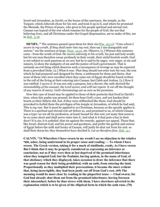Israel and Jerusalem, as Jarchi; or the house of the sanctuary, the temple, as the
Targum; which Jehovah chose for his rest, and took it up in it, and where he promised
the Messiah, the Prince of peace, who gives to his people spiritual and eternal rest.
Canaan was typical of the rest which remains for the people of God; the use that
believing Jews, and all Christians under the Gospel dispensation, are to make of this, see
in Heb_3:18.
HE RY, " The sentence passed upon them for their sin (Psa_95:11): “Unto whom I
swore in my wrath, If they shall enter into my rest, then say I am changeable and
untrue:” see the sentence at large, Num_14:21, etc. Observe, [1.] Whence this sentence
came - from the wrath of God. He swore solemnly in his wrath, his just and holy wrath;
but let not men therefore swear profanely in their wrath, their sinful brutish wrath. God
is not subject to such passions as we are; but he is said to be angry, very angry, at sin and
sinners, to show the malignity of sin and the justice of God's government. That is
certainly an evil thing which deserves such a recompence of revenge as may be expected
from a provoked Deity. [2.] What it was: That they should not enter into his rest, the rest
which he had prepared and designed for them, a settlement for them and theirs, that
none of those who were enrolled when they came out of Egypt should be found written
in the roll of the living at their entering into Canaan, but Caleb and Joshua. [3.] How it
was ratified: I swore it. It was not only a purpose, but a decree; the oath showed the
immutability of his counsel; the Lord swore, and will not repent. It cut off the thought
of any reserve of mercy. God's threatenings are as sure as his promises.
Now this case of Israel may be applied to those of their posterity that lived in David's
time, when this psalm was penned; let them hear God's voice, and not harden their
hearts as their fathers did, lest, if they were stiffnecked like them, God should be
provoked to forbid them the privileges of his temple at Jerusalem, of which he had said,
This is my rest. But it must be applied to us Christians, because so the apostle applies it.
There is a spiritual and eternal rest set before us, and promised to us, of which Canaan
was a type; we are all (in profession, at least) bound for this rest; yet many that seem to
be so come short and shall never enter into it. And what is it that puts a bar in their
door? It is sin; it is unbelief, that sin against the remedy, against our appeal. Those that,
like Israel, distrust God, and his power and goodness, and prefer the garlick and onions
of Egypt before the milk and honey of Canaan, will justly be shut out from his rest: so
shall their doom be; they themselves have decided it. Let us therefore fear, Heb_4:1.
CALVI , "11.Wherefore I have sworn in my wrath I see no objection to the relative
‫,אשר‬ asher, being understood in its proper sense and reading — To whom I have
sworn. The Greek version, taking it for a mark of similitude, reads, As I have sworn
But I think that it may be properly considered as expressing an inference or
conclusion; not as if they were then at last deprived of the promised inheritance
when they tempted God, but the Psalmist, having spoken, in the name of God, of
that obstinacy which they displayed, takes occasion to draw the inference that there
was good reason for their being prohibited, with an oath, from entering the land.
Proportionally as they multiplied their provocations, it became the more evident
that, being incorrigible, they had been justly cut off from God’s rest. (69) The
meaning would be more clear by reading in the pluperfect tense — I had sworn; for
God had already shut them out from the promised inheritance, having foreseen
their misconduct; before he thus strove with them. I have elsewhere adverted to the
explanation which is to be given of the elliptical form in which the oath runs. (70)
 