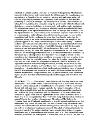The land of Canaan is called God’s rest in reference to the promise. Abraham and
his posterity had been wanderers in it until the full time came for entering upon the
possession of it. Egypt had been a temporary asylum, and, as it were, a place of
exile. In preparing to plant the Jews, agreeably to his promise, in their rightful
patrimony of Canaan, God might very properly call it his rest. The word must be
taken, however, in the active sense; this being the great benefit which God bestowed,
that the Jews were to dwell there, as in their native soil, and in a quiet habitation.
We might stop a moment here to compare what the Apostle states in the third and
fourth chapters of his Epistle to the Hebrews, with the passage now before us. That
the Apostle follows the Greek version, need occasion no surprise. (71) either is he
to be considered as undertaking professedly to treat this passage. He only insists
upon the adverb To-day, and upon the word Rest And first, he states that the
expression to-day, is not to be confined to the time when the Law was given, but
properly applies to the Gospel, when God began to speak more openly. The fuller
and more perfect declaration of doctrine demanded the greater share of attention.
God has not ceased to speak: he has revealed his Son, and is daily inviting us to
come unto him; and, undoubtedly, it is our incumbent duty, under such an
opportunity, to obey his voice. The Apostle next reasons from the rest, to an extent
which we are not to suppose that the words of the Psalmist themselves warrant. (72)
He takes it up as a first position, that since there was an implied promise in the
punishment here denounced, there must have been some better rest promised to the
people of God than the land of Canaan. For, when the Jews had entered the land,
God held out to his people the prospect of another rest, which is defined by the
Apostle to consist in that renouncing of ourselves, whereby we rest from our own
works while God worketh in us. From this, he takes occasion to compare the old
Sabbath, or rest, under the Law, which was figurative, with the newness of spiritual
life. (73) When his said that he swore in his wrath, this intimates that he was in a
manner freed to inflict this punishment, that the provocation was of no common or
slight kind, but that their awful obstinacy inflamed his anger, and drew from him
this oath.
SPURGEO , "Ver. 11. Unto whom I sware in my wrath that they should not enter
into my rest. There can be no rest to an unbelieving heart. If manna and miracles
could not satisfy Israel, neither would they have been content with the land which
flowed with milk and honey. Canaan was to be the typical resting place of God,
where his ark should abide, and the ordinances of religion should be established;
the Lord had for forty years borne with the ill manners of the generation which
came out of Egypt, and it was but right that he should resolve to have no more of
them. Was it not enough that they had revolted all along that marvellous wilderness
march? Should they be allowed to make new Messahs and Meribahs in the
Promised Land itself? Jehovah would not have it so. He not only said but swore that
into his rest they should not come, and that oath excluded every one of them; their
carcases fell in the wilderness. Solemn warning this to all who leave the way of faith
for paths of petulant murmuring and mistrust. The rebels of old could not enter in
because of unbelief, "let us therefore fear, lest, a promise being left us of entering
into his rest, any of us should even seem to come short of it." One blessed inference
from this psalm must not be forgotten. It is clear that there is a rest of God, and that
 