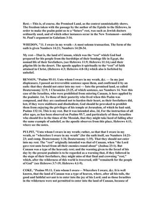 Rest.—This is, of course, the Promised Land, as the context unmistakably shows.
The freedom taken with the passage by the author of the Epistle to the Hebrews, in
order to make the psalm point us to a “future” rest, was such as Jewish doctors
ordinarily used, and of which other instances occur in the ew Testament—notably
St. Paul’s argument in Galatians 3:16.
WHEDO , "11. I sware in my wrath—A most solemn transaction. The form of the
oath is given umbers 14:21; umbers 14:28-34.
My rest—That is, the land of Canaan, which was the “rest” which God had
prepared for his people from the hardships of their bondage life in Egypt, the
nomad life of their forefathers, (see Hebrews 11:9; Hebrews 11:14,) and their
pilgrim life in the desert. The apostle applies it spiritually to the “rest” of faith
attained in Christ, (Hebrews 4:3; Hebrews 4:8-10,) which also is forfeited by
unbelief.
BE SO , "Psalms 95:11. Unto whom I sware in my wrath, &c. — In my just
displeasure, I passed an irreversible sentence upon them, and confirmed it by an
oath: that they should not enter into my rest — Into the promised land, so called
Deuteronomy 12:9; 1 Chronicles 23:25, of which sentence, see umbers 14. ow this
case of the Israelites, who were prohibited from entering Canaan, is here applied by
the psalmist. 1st, To those of their posterity who lived when this Psalm was
composed, and they are cautioned not to harden their heart, as their forefathers did,
lest, if they were stubborn and disobedient, God should be provoked to prohibit
them from enjoying the privileges of his temple at Jerusalem, of which he had said,
Psalms 132:14, This is my rest. But it was intended also, 2d, For the instruction of all
after ages, as has been observed on Psalms 95:7, and particularly of those Israelites
who should live in the times of the Messiah, that they might take heed of falling after
the same example of unbelief, as the apostle observes from this place, Hebrews 4:11,
where see the notes.
PULPIT, "Unto whom I sware in my wrath; rather, so that that I sware in my
wrath, or "wherefore I sware in my wrath" (for the oath itself, see umbers 14:21-
23; and comp. Deuteronomy 1:34, Deuteronomy 1:35). That they should not enter
into my rest. The "rest" originally intended was that of Canaan, when "the Lord
gave rest unto Israel from all their enemies round about" (Joshua 23:1). But
Canaan was a type of the heavenly rest; and the warning given to the Israel of his
day by the present psalmist is to be regarded as a warning that, if they followed in
the steps of their forefathers, they might miss of that final and crowning "rest,"
which, after the wilderness of this world is traversed, still "remaineth for the people
of God" (see Hebrews 3:7-19; Hebrews 4:1-9).
COKE, "Psalms 95:11. Unto whom I sware— Wherefore I sware, &c. It is well
known, that the land of Canaan was a type of heaven, where, after all his toils, the
good and faithful servant is to enter into the joy of his Lord; and as those Israelites
in the wilderness were not permitted to enter into the land of Canaan, because of
 