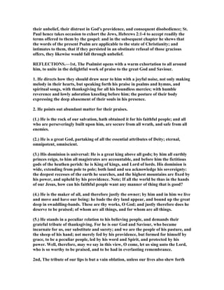 their unbelief, their distrust in God's providence, and consequent disobedience; St.
Paul hence takes occasion to exhort the Jews, Hebrews 2:1-4 to accept readily the
terms offered to them by the gospel: and in the subsequent chapter he shews that
the words of the present Psalm are applicable to the state of Christianity; and
intimates to them, that if they persisted in an obstinate refusal of those gracious
offers, they likewise would fall through unbelief.
REFLECTIO S.—1st, The Psalmist opens with a warm exhortation to all around
him, to unite in the delightful work of praise to the great God and Saviour.
1. He directs how they should draw near to him with a joyful noise, not only making
melody in their hearts, but speaking forth his praise in psalms and hymns, and
spiritual songs, with thanksgiving for all his boundless mercies; with humble
reverence and lowly adoration kneeling before him; the posture of their body
expressing the deep abasement of their souls in his presence.
2. He points out abundant matter for their praises.
(1.) He is the rock of our salvation, hath obtained it for his faithful people; and all
who are perseveringly built upon him, are secure from all wrath, and safe from all
enemies.
(2.) He is a great God, partaking of all the essential attributes of Deity; eternal,
omnipotent, omniscient.
(3.) His dominion is universal: He is a great king above all gods; by him all earthly
princes reign, to him all magistrates are accountable, and before him the fictitious
gods of the heathen perish: he is King of kings, and Lord of lords. His dominion is
wide, extending from pole to pole; both land and sea acknowledge his sovereignty:
the deepest recesses of the earth he searches, and the highest mountains are fixed by
his power, and upheld by his providence. ote; If all the world be thus in the hands
of our Jesus, how can his faithful people want any manner of thing that is good?
(4.) He is the maker of all, and therefore justly the owner; by him and in him we live
and move and have our being: he bade the dry land appear, and bound up the great
deep in swaddling-bands. These are thy works, O God; and justly therefore does he
deserve to be praised; of whom are all things, and for whom are all things.
(5.) He stands in a peculiar relation to his believing people, and demands their
grateful tribute of thanksgiving. For he is our God and Saviour, who became
incarnate for us, our substitute and surety; and we are the people of his pasture, and
the sheep of his hand; not merely fed by his providence, but formed for himself by
grace, to be a peculiar people, led by his word and Spirit, and protected by his
power. Well, therefore, may we say in this view, O come, let us sing unto the Lord,
who is so worthy to be praised, and to be had in everlasting remembrance.
2nd, The tribute of our lips is but a vain oblation, unless our lives also shew forth
 