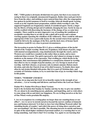 EBC, "THIS psalm is obviously divided into two parts, but there is no reason for
seeing in these two originally unconnected fragments. Rather does each part derive
force from the other; and nothing is more natural than that, after the congregation
has spoken its joyful summons to itself to worship, Jehovah should speak warning
words as to the requisite heart preparation, without which worship is vain. The
supposed fragments are fragmentary indeed, if considered apart. Surely a singer
has the liberty of being abrupt and of suddenly changing his tone. Surely he may as
well be credited with discerning the harmony of the change of key as some later
compiler. There could be no more impressive way of teaching the conditions of
acceptable worship than to set side by side a glad call to praise and a solemn
warning against repeating the rebellions of the wilderness. These would be still more
appropriate if this were a post-exilic hymn; for the second return from captivity
would be felt to be the analogue of the first, and the dark story of former hard-
heartedness would fit very close to present circumstances.
The invocation to praise in Psalms 95:1-2, gives a striking picture of the joyful
tumult of the Temple worship. Shrill cries of gladness, loud shouts of praise, songs
with musical accompaniments, rang simultaneously through the courts, and to
Western ears would have sounded as din rather than as music, and as more
exuberant than reverent. The spirit expressed is, alas! almost as strange to many
moderns as the manner of its expression. That swelling joy which throbs in the
summons, that consciousness that jubilation is a conspicuous element in worship,
that effort to rise to a height of joyful emotion, are very foreign to much of our
worship. And their absence, or presence only in minute amount, flattens much
devotion, and robs the Church of one of its chief treasures. o doubt; there must
often be sad strains blended with praise. But it is a part of Christian duty, and
certainly of Christian wisdom, to try to catch that tone of joy in worship which rings
in this psalm.
ISBET, "WORSHIP A D REST
‘O come, let us sing unto the Lord: let us heartily rejoice in the strength of our
salvation.… Let us worship and fall down: and kneel before the Lord our Maker.’
Psalms 95:1; Psalms 95:6 (Prayer Book Version)
Such is the invitation that Sunday by Sunday and day by day we give one another.
We are about to do something joyous, gladsome, and inspiriting, and we wish others
to come along with us and share our happiness. We are to fling ourselves at the feet
of One Whose works proclaim His majesty.
I. Are we to acquiesce in a resting-place no larger than our counting-house or our
office?—Are we never to stretch ourselves beyond the narrow confines of domestic
joys and business interests? Is it that we have lost what Bishop Westcott called ‘the
ennobling faculty of wonder,’ and with it the power of rising above ourselves and
our surroundings? Ah! that is possible. The alarming increase in suicide and lunacy,
in spite of the much higher standard of personal comfort, is a warning that we are
losing something. And what is that? It is worship. Yes, again we are learning that
 
