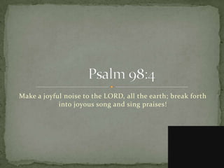 Make a joyful noise to the LORD, all the earth; break forth
            into joyous song and sing praises!
 