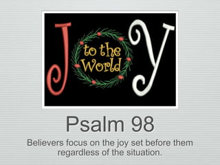 Psalm 98
Believers focus on the joy set before them
regardless of the situation.
 