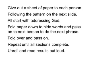 Give out a sheet of paper to each person.  Following the pattern on the next slide.  All start with addressing God. Fold paper down to hide words and pass on to next person to do the next phrase. Fold over and pass on. Repeat until all sections complete. Unroll and read results out loud. 