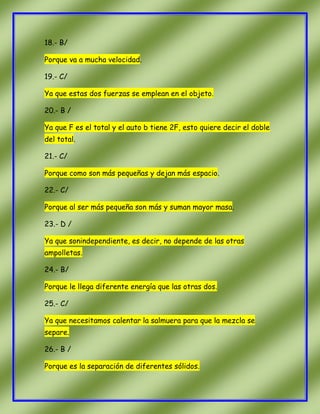18.- B/
Porque va a mucha velocidad.
19.- C/
Ya que estas dos fuerzas se emplean en el objeto.
20.- B /
Ya que F es el total y el auto b tiene 2F, esto quiere decir el doble
del total.
21.- C/
Porque como son más pequeñas y dejan más espacio.
22.- C/
Porque al ser más pequeña son más y suman mayor masa.
23.- D /
Ya que sonindependiente, es decir, no depende de las otras
ampolletas.
24.- B/
Porque le llega diferente energía que las otras dos.
25.- C/
Ya que necesitamos calentar la salmuera para que la mezcla se
separe.
26.- B /
Porque es la separación de diferentes sólidos.

 