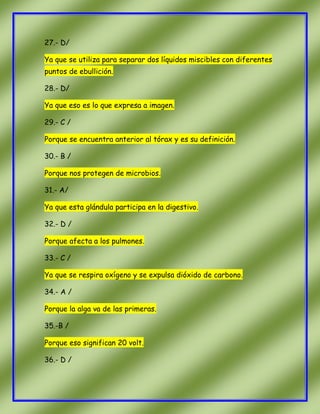 27.- D/
Ya que se utiliza para separar dos líquidos miscibles con diferentes
puntos de ebullición.
28.- D/
Ya que eso es lo que expresa a imagen.
29.- C /
Porque se encuentra anterior al tórax y es su definición.
30.- B /
Porque nos protegen de microbios.
31.- A/
Ya que esta glándula participa en la digestivo.
32.- D /
Porque afecta a los pulmones.
33.- C /
Ya que se respira oxígeno y se expulsa dióxido de carbono.
34.- A /
Porque la alga va de las primeras.
35.-B /
Porque eso significan 20 volt.
36.- D /

 