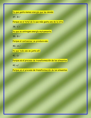 Ya que gasta menos energía que las demás.
37.- B /
Porque es el total de lo que más gasta una de la otra.
38.- C /
Ya que se entregan energía mutuamente.
39.- B /
Porque al contaminar se produce eso.
40.- A /
Ya que todo eso se junta allí.
41.- C/
Porque es el proceso de transformación de los alimentos.
42.-c/
Porque es el proceso de transformación de los alimentos.

 