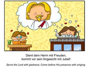 Serve the Lord with gladness; Come before His presence with singing.
Dient dem Herrn mit Freuden,
kommt vor sein Angesicht mit Jubel!