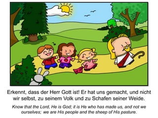 Know that the Lord, He is God; it is He who has made us, and not we
ourselves; we are His people and the sheep of His pasture.
Erkennt, dass der Herr Gott ist! Er hat uns gemacht, und nicht
wir selbst, zu seinem Volk und zu Schafen seiner Weide.