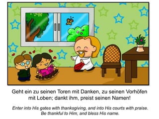Enter into His gates with thanksgiving, and into His courts with praise.
Be thankful to Him, and bless His name.
Geht ein zu seinen Toren mit Danken, zu seinen Vorhöfen
mit Loben; dankt ihm, preist seinen Namen!