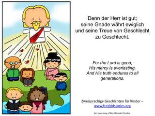 For the Lord is good;
His mercy is everlasting,
And His truth endures to all
generations.
Denn der Herr ist gut;
seine Gnade währt ewiglich
und seine Treue von Geschlecht
zu Geschlecht.
Zweisprachige Geschichten für Kinder –
www.freekidstories.org
Art courtesy of My Wonder Studio.