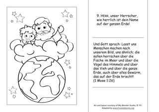 9. HERR, unser Herrscher,
wie herrlich ist dein Name
auf der ganzen Erde!
Und Gott sprach: Lasst uns
Menschen machen nach
unserem Bild, uns ähnlich; die
sollen herrschen über die
Fische im Meer und über die
Vögel des Himmels und über
das Vieh und über die ganze
Erde, auch über alles Gewürm,
das auf der Erde kriecht!
(1 Mose 1:26)
Art and layout courtesy of My Wonder Studio; © TFI.
Adapted by www.freekidstories.org
 