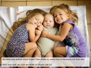 Wo kann man wahres Glück finden? Man findet es, wenn man in Harmonie mit Gott lebt.
Wohl dem Volk, des Gott der HERR ist! (Psalm 144:15)
 
