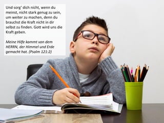 Und sorg‘ dich nicht, wenn du
meinst, nicht stark genug zu sein,
um weiter zu machen, denn du
brauchst die Kraft nicht in dir
selbst zu finden. Gott wird uns die
Kraft geben.
Meine Hilfe kommt von dem
HERRN, der Himmel und Erde
gemacht hat. (Psalm 121:2)
 