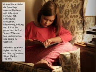 Gottes Worte bilden
die Grundlage
unseres Glaubens
und geben uns
Führung, Rat,
Ermutigung,
Motivation,
Erleuchtung, Bildung
und Stärke. Sie
geben uns die Kraft,
Seinen Willen zu
tun, und sie helfen
uns, geistig zu
wachsen.
Dein Wort ist meine
Fußes Leuchte und
ein Licht auf meinem
Wege. (Psalm
119:105)
 