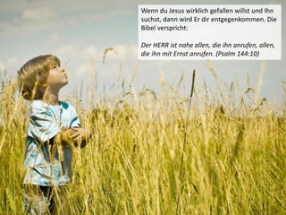 Wenn du Jesus wirklich gefallen willst und Ihn
suchst, dann wird Er dir entgegenkommen. Die
Bibel verspricht:
Der HERR ist nahe allen, die ihn anrufen, allen,
die ihn mit Ernst anrufen. (Psalm 144:10)
 