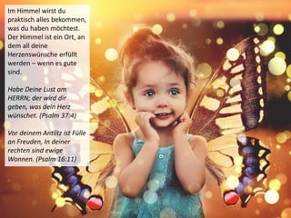 Im Himmel wirst du
praktisch alles bekommen,
was du haben möchtest.
Der Himmel ist ein Ort, an
dem all deine
Herzenswünsche erfüllt
werden – wenn es gute
sind.
Habe Deine Lust am
HERRN; der wird dir
geben, was dein Herz
wünschet. (Psalm 37:4)
Vor deinem Antlitz ist Fülle
an Freuden, In deiner
rechten sind ewige
Wonnen. (Psalm 16:11)
 