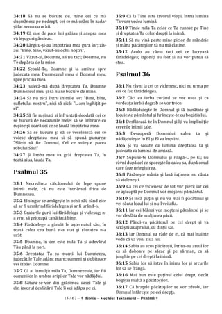 15 / 67 – † Biblia – Vechiul Testament – Psalmi †
34:18 Să nu se bucure de. mine cei ce mă
duşmănesc pe nedrept, cei ce mă urăsc în zadar
şi fac semn cu ochii.
34:19 Că mie de pace îmi grăiau şi asupra mea
vicleşuguri gândeau.
34:20 Lărgitu-şi-au împotriva mea gura lor; zis-
au: "Bine, bine, văzut-au ochii noştri".
34:21 Văzut-ai, Doamne, să nu taci; Doamne, nu
Te depărta de la mine.
34:22 Scoală-Te, Doamne şi ia aminte spre
judecata mea, Dumnezeul meu şi Domnul meu,
spre pricina mea.
34:23 Judecă-mă după dreptatea Ta, Doamne
Dumnezeul meu şi să nu se bucure de mine.
34:24 Să nu zică întru inimile lor: "Bine, bine,
sufletului nostru", nici să zică: "L-am înghiţit pe
el".
34:25 Să fie ruşinaţi şi înfruntaţi deodată cei ce
se bucură de necazurile mele; să se îmbrace cu
ruşine şi ocară cei ce se laudă împotriva mea.
34:26 Să se bucure şi să se veselească cei ce
voiesc dreptatea mea şi să spună pururea:
"Slăvit să fie Domnul, Cel ce voieşte pacea
robului Său!"
34:27 Şi limba mea va grăi dreptatea Ta, în
toată ziua, lauda Ta.
Psalmul 35
35:1 Necredinţa călcătorului de lege spune
inimii mele, că nu este într-însul frica de
Dumnezeu.
35:2 El singur se amăgeşte în ochii săi, când zice
că ar fi urmărind fărădelegea şi ar fi urând-o.
35:3 Graiurile gurii lui fărădelege şi vicleşug; n-
a vrut să priceapă ca să facă bine.
35:4 Fărădelege a gândit în aşternutul său, în
toată calea cea bună n-a stat şi răutatea n-a
urât.
35:5 Doamne, în cer este mila Ta şi adevărul
Tău până la nori.
35:6 Dreptatea Ta ca munţii lui Dumnezeu,
judecăţile Tale adânc mare; oameni şi dobitoace
vei izbăvi Doamne.
35:7 Că ai înmulţit mila Ta, Dumnezeule, iar fiii
oamenilor în umbra aripilor Tale vor nădăjdui.
35:8 Sătura-se-vor din grăsimea casei Tale şi
din izvorul desfătării Tale îi vei adăpa pe ei.
35:9 Că la Tine este izvorul vieţii, întru lumina
Ta vom vedea lumină.
35:10 Tinde mila Ta celor ce Te cunosc pe Tine
şi dreptatea Ta celor drepţi la inimă.
35:11 Să nu vină peste mine picior de mândrie
şi mâna păcătoşilor să nu mă clatine.
35:12 Acolo au căzut toţi cei ce lucrează
fărădelegea; izgoniţi au fost şi nu vor putea să
stea.
Psalmul 36
36:1 Nu râvni la cei ce viclenesc, nici nu urma pe
cei ce fac fărădelegea.
36:2 Căci ca iarba curând se vor usca şi ca
verdeaţa ierbii degrab se vor trece.
36:3 Nădăjduieşte în Domnul şi fă bunătate şi
locuieşte pământul şi hrăneşte-te cu bogăţia lui.
36:4 Desfătează-te în Domnul şi îţi va împlini ţie
cererile inimii tale.
36:5 Descoperă Domnului calea ta şi
nădăjduieşte în El şi El va împlini.
36:6 Şi va scoate ca lumina dreptatea ta şi
judecata ca lumina de amiază.
36:7 Supune-te Domnului şi roagă-L pe El; nu
râvni după cel ce sporeşte în calea sa, după omul
care face nelegiuirea.
36:8 Părăseşte mânia şi lasă iuţimea; nu căuta
să vicleneşti.
36:9 Că cei ce viclenesc de tot vor pieri; iar cei
ce aşteaptă pe Domnul vor moşteni pământul.
36:10 Şi încă puţin şi nu va mai fi păcătosul şi
vei căuta locul lui şi nu-l vei afla.
36:11 Iar cei blânzi vor moşteni pământul şi se
vor desfăta de mulţimea păcii.
36:12 Pândi-va păcătosul pe cel drept şi va
scrâşni asupra lui, cu dinţii săi.
36:13 Iar Domnul va râde de el, că mai înainte
vede că va veni ziua lui.
36:14 Sabia au scos păcătoşii, întins-au arcul lor
ca să doboare pe sărac şi pe sărman, ca să
junghie pe cei drepţi la inimă.
36:15 Sabia lor să intre în inima lor şi arcurile
lor să se frângă.
36:16 Mai bun este puţinul celui drept, decât
bogăţia multă a păcătoşilor.
36:17 Că braţele păcătoşilor se vor zdrobi, iar
Domnul întăreşte pe cei drepţi.
 