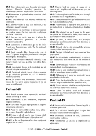 21 / 67 – † Biblia – Vechiul Testament – Psalmi †
47:2 Bine întemeiată spre bucuria întregului
pământ. Muntele Sionului, coastele de
miazănoapte, cetatea Împăratului Celui mare.
47:3 Dumnezeu în palatele ei se cunoaşte, când
o apără pe ea.
47:4 Că iată împăraţii s-au adunat, strânsu-s-au
împreună.
47:5 Aceştia văzând-o aşa, s-au minunat, s-au
tulburat, s-au cutremurat;
47:6 Cutremur i-a cuprins pe ei acolo; dureri ca
ale celei ce naşte. Cu vânt puternic va sfărâma
corăbiile Tarsisului.
47:7 Precum am auzit, aşa am şi văzut, în
cetatea Domnului puterilor, în cetatea
Dumnezeului nostru.
47:8 Dumnezeu a întemeiat-o pe ea în veac.
Primit-am, Dumnezeule, mila Ta, în mijlocul
locaşului Tău.
47:9 După numele Tău, Dumnezeule, aşa şi
lauda Ta peste marginile pământului; dreapta
Ta este plină de dreptate.
47:10 Să se veselească Muntele Sionului, să se
bucure fiicele lui Iuda pentru judecăţile Tale,
Doamne.
47:11 Înconjuraţi Sionul şi-l cuprindeţi pe el,
povestiţi despre turnurile lui.
47:12 Puneţi-vă inimile voastre întru puterea
lui şi străbateţi palatele lui, ca să povestiţi
neamului ce vine,
47:13 Că Acesta este Dumnezeu, Dumnezeul
nostru în veac şi în veacul veacului; El ne va
paşte pe noi în veci.
Psalmul 48
48:1 Auziţi acestea toate neamurile, ascultaţi
toţi cei ce locuiţi în lume:
48:2 Pământenii şi fiii oamenilor, împreună
bogatul şi săracul.
48:3 Gura mea va grăi înţelepciune şi cugetul
inimii mele pricepere.
48:4 Pleca-voi spre pildă urechea mea, tâlcui-
voi în sunet de psaltire gândul meu.
48:5 Pentru ce să mă tem în ziua cea rea, când
mă va înconjura fărădelegea vrăjmaşilor mei?
48:6 Ei se încred în puterea lor şi cu mulţimea
bogăţiei lor se laudă.
48:7 Nimeni însă nu poate să scape de la
moarte, nici să plătească lui Dumnezeu preţ de
răscumpărare,
48:8 Că răscumpărarea sufletului e prea scumpă
şi niciodată nu se va putea face,
48:9 Ca să rămână cineva pe totdeauna viu şi să
nu vadă niciodată moartea.
48:10 Fiecare vede că înţelepţii mor, cum mor şi
cei neînţelepţi şi nebunii, şi lasă altora bogăţia
lor.
48:11 Mormântul lor va fi casa lor în veac,
locaşurile lor din neam în neam, deşi numit-au
cu numele lor pământurile lor.
48:12 Şi omul, în cinste fiind, n-a priceput;
alăturatu-s-a dobitoacelor celor fără de minte şi
s-a asemănat lor.
48:13 Această cale le este sminteală lor şi celor
ce vor găsi de bune spusele lor.
48:14 Ca nişte oi în iad sunt puşi, moartea îi va
paşte pe ei.
48:15 Şi-i vor stăpâni pe ei cei drepţi şi ajutorul
ce-l nădăjduiau din slava lor, se va învechi în
iad.
48:16 Dar Dumnezeu va izbăvi sufletul meu din
mâna iadului, când mă va apuca.
48:17 Să nu te temi când se îmbogăţeşte omul şi
când se înmulţeşte slava casei lui.
48:18 Că la moarte el nu va lua nimic, nici nu se
va coborî cu el slava lui.
48:19 Chiar dacă sufletul lui se va binecuvânta
în viaţa lui şi te va lăuda când îi vei face bine,
48:20 Totuşi intra-va până la neamul părinţilor
lui şi în veac nu va vedea lumină.
48:21 Omul în cinste fiind n-a priceput;
alăturatu-s-a dobitoacelor celor fără de minte şi
s-a asemănat lor.
Psalmul 49
49:1 Dumnezeul dumnezeilor, Domnul a grăit şi
a chemat pământul,
49:2 De la răsăritul soarelui până la apus. Din
Sion este strălucirea frumuseţii Lui.
49:3 Dumnezeu strălucit va veni, Dumnezeul
nostru, şi nu va tăcea.
49:4 Foc înaintea Lui va arde şi împrejurul Lui
vifor mare.
 