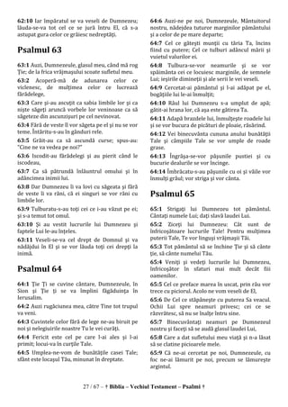 27 / 67 – † Biblia – Vechiul Testament – Psalmi †
62:10 Iar împăratul se va veseli de Dumnezeu;
lăuda-se-va tot cel ce se jură întru El, că s-a
astupat gura celor ce grăiesc nedreptăţi.
Psalmul 63
63:1 Auzi, Dumnezeule, glasul meu, când mă rog
Ţie; de la frica vrăjmaşului scoate sufletul meu.
63:2 Acoperă-mă de adunarea celor ce
viclenesc, de mulţimea celor ce lucrează
fărădelege,
63:3 Care şi-au ascuţit ca sabia limbile lor şi ca
nişte săgeţi aruncă vorbele lor veninoase ca să
săgeteze din ascunzişuri pe cel nevinovat.
63:4 Fără de veste îl vor săgeta pe el şi nu se vor
teme. Întăritu-s-au în gânduri rele.
63:5 Grăit-au ca să ascundă curse; spus-au:
"Cine ne va vedea pe noi?"
63:6 Iscodit-au fărădelegi şi au pierit când le
iscodeau,
63:7 Ca să pătrundă înlăuntrul omului şi în
adâncimea inimii lui.
63:8 Dar Dumnezeu îi va lovi cu săgeata şi fără
de veste îi va răni, că ei singuri se vor răni cu
limbile lor.
63:9 Tulburatu-s-au toţi cei ce i-au văzut pe ei;
şi s-a temut tot omul.
63:10 Şi au vestit lucrurile lui Dumnezeu şi
faptele Lui le-au înţeles.
63:11 Veseli-se-va cel drept de Domnul şi va
nădăjdui în El şi se vor lăuda toţi cei drepţi la
inimă.
Psalmul 64
64:1 Ţie Ţi se cuvine cântare, Dumnezeule, în
Sion şi Ţie ţi se va împlini făgăduinţa în
Ierusalim.
64:2 Auzi rugăciunea mea, către Tine tot trupul
va veni.
64:3 Cuvintele celor fără de lege ne-au biruit pe
noi şi nelegiuirile noastre Tu le vei curăţi.
64:4 Fericit este cel pe care l-ai ales şi l-ai
primit; locui-va în curţile Tale.
64:5 Umplea-ne-vom de bunătăţile casei Tale;
sfânt este locaşul Tău, minunat în dreptate.
64:6 Auzi-ne pe noi, Dumnezeule, Mântuitorul
nostru, nădejdea tuturor marginilor pământului
şi a celor de pe mare departe;
64:7 Cel ce găteşti munţii cu tăria Ta, încins
fiind cu putere; Cel ce tulburi adâncul mării şi
vuietul valurilor ei.
64:8 Tulbura-se-vor neamurile şi se vor
spăimânta cei ce locuiesc marginile, de semnele
Lui; ieşirile dimineţii şi ale serii le vei veseli.
64:9 Cercetat-ai pământul şi l-ai adăpat pe el,
bogăţiile lui le-ai înmulţit;
64:10 Râul lui Dumnezeu s-a umplut de apă;
gătit-ai hrana lor, că aşa este gătirea Ta.
64:11 Adapă brazdele lui, înmulţeşte roadele lui
şi se vor bucura de picături de ploaie, răsărind.
64:12 Vei binecuvânta cununa anului bunătăţii
Tale şi câmpiile Tale se vor umple de roade
grase.
64:13 Îngrăşa-se-vor păşunile pustiei şi cu
bucurie dealurile se vor încinge.
64:14 Îmbrăcatu-s-au păşunile cu oi şi văile vor
înmulţi grâul; vor striga şi vor cânta.
Psalmul 65
65:1 Strigaţi lui Dumnezeu tot pământul.
Cântaţi numele Lui; daţi slavă laudei Lui.
65:2 Ziceţi lui Dumnezeu: Cât sunt de
înfricoşătoare lucrurile Tale! Pentru mulţimea
puterii Tale, Te vor linguşi vrăjmaşii Tăi.
65:3 Tot pământul să se închine Ţie şi să cânte
ţie, să cânte numelui Tău.
65:4 Veniţi şi vedeţi lucrurile lui Dumnezeu,
înfricoşător în sfaturi mai mult decât fiii
oamenilor.
65:5 Cel ce preface marea în uscat, prin râu vor
trece cu piciorul. Acolo ne vom veseli de El,
65:6 De Cel ce stăpâneşte cu puterea Sa veacul.
Ochii Lui spre neamuri privesc; cei ce se
răzvrătesc, să nu se înalţe întru sine.
65:7 Binecuvântaţi neamuri pe Dumnezeul
nostru şi faceţi să se audă glasul laudei Lui,
65:8 Care a dat sufletului meu viaţă şi n-a lăsat
să se clatine picioarele mele.
65:9 Că ne-ai cercetat pe noi, Dumnezeule, cu
foc ne-ai lămurit pe noi, precum se lămureşte
argintul.
 