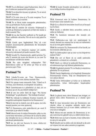 33 / 67 – † Biblia – Vechiul Testament – Psalmi †
73:15 Tu ai sfărâmat capul balaurului; datu-l-ai
pe el mâncare popoarelor pustiului.
73:16 Tu ai deschis izvoare şi pâraie; Tu ai secat
râurile Itanului.
73:17 A Ta este ziua şi a Ta este noaptea. Tu ai
întocmit lumina şi soarele.
73:18 Tu ai făcut toate marginile pământului;
vara şi primăvara Tu le-ai zidit.
73:19 Adu-Ţi aminte de aceasta: Vrăjmaşul a
ocărât pe Domnul şi poporul cel fără de minte a
hulit numele Tău.
73:20 Să nu dai fiarelor sufletul ce Te laudă pe
Tine; sufletele săracilor Tăi să nu le uiţi până în
sfârşit.
73:21 Caută spre legământul Tău, că s-au
umplut ascunzişurile pământului de locuinţele
fărădelegilor.
73:22 Să nu se întoarcă ruşinat cel umilit;
săracul şi sărmanul şă laude numele Tău.
73:23 Scoală-Te, Dumnezeule, apără pricina Ta;
adu-Ţi aminte de ocara de fiecare zi, cu care Te
necinsteşte cel fără de minte.
73:24 Nu uita strigătul vrăjmaşilor Tăi!
Răzvrătirea celor ce Te urăsc pe Tine se urcă
pururea spre Tine.
Psalmul 74
74:1 Lăuda-Te-vom pe Tine, Dumnezeule,
lăuda-Te-vom şi vom chema numele Tău.
74:2 Voi spune toate minunile Tale. "Când va fi
vremea, zice Domnul, cu dreptate voi judeca.
74:3 Cutremuratu-s-a pământul şi toţi cei ce
locuiesc pe el; Eu am întărit stâlpii lui".
74:4 Şi am zis celor fără de lege: "Nu faceţi
fărădelege!" şi păcătoşilor: "Nu înălţaţi fruntea!
74:5 Nu ridicaţi la înălţime fruntea voastră, să
nu grăiţi nedreptate împotriva lui Dumnezeu".
74:6 Că nici de la răsărit, nici de la apus, nici din
munţii pustiei, nu vine ajutorul;
74:7 Ci Dumnezeu este judecătorul; pe unul îl
smereşte şi pe altul îl înalţă.
74:8 Paharul este în mâna Domnului, plin cu vin
curat bine-mirositor, şi îl trece de la unul la altul,
dar drojdia lui nu s-a vărsat; din ea vor bea toţi
păcătoşii pământului.
74:9 Iar eu mă voi bucura în veac, cânta-voi
Dumnezeului lui Iacob.
74:10 Şi toate frunţile păcătoşilor voi zdrobi şi
se va înălţa fruntea dreptului.
Psalmul 75
75:1 Cunoscut este în Iudeea Dumnezeu; în
Israel mare este numele Lui.
75:2 Că s-a făcut în Ierusalim locul Lui şi locaşul
Lui în Sion.
75:3 Acolo a zdrobit tăria arcurilor, arma şi
sabia şi războiul.
75:4 Tu luminezi minunat din munţii cei
veşnici.
75:5 Tulburatu-s-au toţi cei nepricepuţi la
inimă, dormit-au somnul lor şi toţi cei războinici
nu şi-au mai găsit mâinile.
75:6 De certarea Ta, Dumnezeule al lui Iacob, au
încremenit călăreţii pe cai.
75:7 Tu înfricoşător eşti şi cine va sta împotriva
mâniei Tale?
75:8 Din cer ai făcut să se audă judecată;
pământul s-a temut şi s-a liniştit,
75:9 Când s-a ridicat la judecată Dumnezeu, ca
să mântuiască pe toţi blânzii pământului.
75:10 Că gândul omului Te va lăuda şi amintirea
gândului Te va prăznui.
75:11 Faceţi făgăduinţe şi le împliniţi Domnului
Dumnezeului vostru. Toţi cei dimprejurul Lui
vor aduce daruri
75:12 Celui înfricoşător şi Celui ce ia duhurile
căpeteniilor, Celui înfricoşător împăraţilor
pământului.
Psalmul 76
76:1 Cu glasul meu către Domnul am strigat, cu
glasul meu către Dumnezeu şi a căutat spre
mine.
76:2 în ziua necazului meu pe Dumnezeu am
căutat; chiar şi noaptea mâinile mele stau
întinse înaintea Lui şi n-am slăbit; sufletul n-a
vrut să se mângâie.
76:3 Adusu-mi-am aminte de Dumnezeu şi m-
am cutremurat; gândit-am şi a slăbit duhul meu.
76:4 Ochii mei au luat-o înainte, treji; tulburatu-
m-am şi n-am grăit.
76:5 Gândit-am la zilele cele de demult şi de anii
cei veşnici mi-am adus aminte şi cugetam;
 