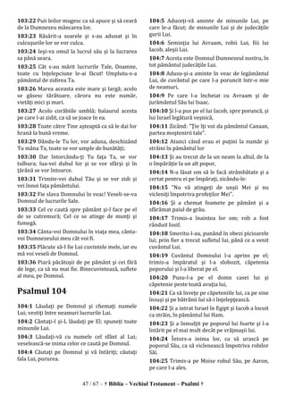 47 / 67 – † Biblia – Vechiul Testament – Psalmi †
103:22 Puii leilor mugesc ca să apuce şi să ceară
de la Dumnezeu mâncarea lor.
103:23 Răsărit-a soarele şi s-au adunat şi în
culcuşurile lor se vor culca.
103:24 Ieşi-va omul la lucrul său şi la lucrarea
sa până seara.
103:25 Cât s-au mărit lucrurile Tale, Doamne,
toate cu înţelepciune le-ai făcut! Umplutu-s-a
pământul de zidirea Ta.
103:26 Marea aceasta este mare şi largă; acolo
se găsesc târâtoare, cărora nu este număr,
vietăţi mici şi mari.
103:27 Acolo corăbiile umblă; balaurul acesta
pe care l-ai zidit, ca să se joace în ea.
103:28 Toate către Tine aşteaptă ca să le dai lor
hrană la bună vreme.
103:29 Dându-le Tu lor, vor aduna, deschizând
Tu mâna Ta, toate se vor umple de bunătăţi;
103:30 Dar întorcându-ţi Tu faţa Ta, se vor
tulbura; lua-vei duhul lor şi se vor sfârşi şi în
ţărână se vor întoarce.
103:31 Trimite-vei duhul Tău şi se vor zidi şi
vei înnoi faţa pământului.
103:32 Fie slava Domnului în veac! Veseli-se-va
Domnul de lucrurile Sale.
103:33 Cel ce caută spre pământ şi-l face pe el
de se cutremură; Cel ce se atinge de munţi şi
fumegă.
103:34 Cânta-voi Domnului în viaţa mea, cânta-
voi Dumnezeului meu cât voi fi.
103:35 Plăcute să-I fie Lui cuvintele mele, iar eu
mă voi veseli de Domnul.
103:36 Piară păcătoşii de pe pământ şi cei fără
de lege, ca să nu mai fie. Binecuvintează, suflete
al meu, pe Domnul.
Psalmul 104
104:1 Lăudaţi pe Domnul şi chemaţi numele
Lui; vestiţi între neamuri lucrurile Lui.
104:2 Cântaţi-I şi-L lăudaţi pe El; spuneţi toate
minunile Lui.
104:3 Lăudaţi-vă cu numele cel sfânt al Lui;
veselească-se inima celor ce caută pe Domnul.
104:4 Căutaţi pe Domnul şi vă întăriţi; căutaţi
fala Lui, pururea.
104:5 Aduceţi-vă aminte de minunile Lui, pe
care le-a făcut; de minunile Lui şi de judecăţile
gurii Lui.
104:6 Seminţia lui Avraam, robii Lui, fiii lui
Iacob, aleşii Lui.
104:7 Acesta este Domnul Dumnezeul nostru, în
tot pământul judecăţile Lui.
104:8 Adusu-şi-a aminte în veac de legământul
Lui, de cuvântul pe care l-a poruncit într-o mie
de neamuri,
104:9 Pe care l-a încheiat cu Avraam şi de
jurământul Său lui Isaac.
104:10 Şi l-a pus pe el lui Iacob, spre poruncă, şi
lui Israel legătură veşnică,
104:11 Zicând: "Ţie îţi voi da pământul Canaan,
partea moştenirii tale".
104:12 Atunci când erau ei puţini la număr şi
străini în pământul lor
104:13 Şi au trecut de la un neam la altul, de la
o împărăţie la un alt popor,
104:14 N-a lăsat om să le facă strâmbătate şi a
certat pentru ei pe împăraţi, zicându-le:
104:15 "Nu vă atingeţi de unşii Mei şi nu
vicleniţi împotriva profeţilor Mei".
104:16 Şi a chemat foamete pe pământ şi a
sfărâmat paiul de grâu.
104:17 Trimis-a înaintea lor om; rob a fost
rânduit Iosif.
104:18 Smeritu-l-au, punând în obezi picioarele
lui; prin fier a trecut sufletul lui, până ce a venit
cuvântul Lui.
104:19 Cuvântul Domnului l-a aprins pe el;
trimis-a împăratul şi l-a slobozit, căpetenia
poporului şi l-a liberat pe el.
104:20 Pusu-l-a pe el domn casei lui şi
căpetenie peste toată avuţia lui,
104:21 Ca să înveţe pe căpeteniile lui, ca pe sine
însuşi şi pe bătrânii lui să-i înţelepţească.
104:22 Şi a intrat Israel în Egipt şi Iacob a locuit
ca străin, în pământul lui Ham.
104:23 Şi a înmulţit pe poporul lui foarte şi l-a
întărit pe el mai mult decât pe vrăjmaşii lui.
104:24 Întors-a inima lor, ca să urască pe
poporul Său, ca să viclenească împotriva robilor
Săi.
104:25 Trimis-a pe Moise robul Său, pe Aaron,
pe care l-a ales.
 