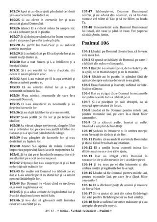 49 / 67 – † Biblia – Vechiul Testament – Psalmi †
105:24 Apoi ei au dispreţuit pământul cel dorit
şi n-au crezut în cuvântul Lui,
105:25 Ci au cârtit în corturile lor şi n-au
ascultat glasul Domnului.
105:26 Atunci El a ridicat mâna Sa asupra lor,
ca să-i doboare pe ei în pustiu
105:27 Şi să doboare sămânţa lor întru neamuri
şi să-i risipească pe ei în toate părţile.
105:28 Au jertfit lui Baal-Peor şi au mâncat
jertfele morţilor
105:29 Şi L-au întărâtat pe El cu faptele lor şi au
murit mulţi dintre ei.
105:30 Dar a stat Finees şi L-a îmblânzit şi a
încetat bătaia
105:31 Şi i s-a socotit lui întru dreptate, din
neam în neam până în veac.
105:32 Apoi L-au mâniat pe El la apa certării şi
Moise a suferit pentru ei,
105:33 Că au amărât duhul lui şi a grăit
nesocotit cu buzele lui.
105:34 N-au nimicit neamurile de care le-a
pomenit Domnul;
105:35 Ci s-au amestecat cu neamurile şi au
deprins lucrurile lor
105:36 Şi au slujit idolilor lor şi s-au smintit.
105:37 Şi-au jertfit pe fiii lor şi pe fetele lor
idolilor,
105:38 Au vărsat sânge nevinovat, sângele fiilor
lor şi al fetelor lor, pe care i-au jertfit idolilor din
Canaan şi s-a spurcat pământul de sânge.
105:39 S-au pângărit de lucrurile lor şi s-au
desfrânat cu faptele lor.
105:40 Atunci S-a aprins de mânie Domnul
împotriva poporului Său şi a urât moştenirea Sa
105:41 Şi i-a dat pe ei în mâinile neamurilor şi i-
au stăpânit pe ei cei ce-i urau pe ei.
105:42 Vrăjmaşii lor i-au asuprit pe ei şi au fost
nefericiţi sub mâinile lor.
105:43 De multe ori Domnul i-a izbăvit pe ei,
dar ei L-au amărât pe El cu sfatul lor şi i-a umilit
pentru fărădelegile lor.
105:44 Dar Domnul i-a văzut când se necăjeau
ei, a auzit rugăciunea lor,
105:45 Şi şi-a adus aminte de legământul Lui şi
S-a căit după mulţimea milei Sale;
105:46 Şi le-a dat să găsească milă înaintea
celor ce i-au robit pe ei.
105:47 Izbăveşte-ne, Doamne Dumnezeul
nostru, şi ne adună din neamuri, ca să lăudăm
numele cel sfânt al Tău şi să ne fălim cu lauda
Ta.
105:48 Binecuvântat este Domnul Dumnezeul
lui Israel, din veac şi până în veac. Tot poporul
să zică: Amin. Amin.
Psalmul 106
106:1 Lăudaţi pe Domnul că este bun, că în veac
este mila Lui.
106:2 Să spună cei izbăviţi de Domnul, pe care i-
a izbăvit din mâna vrăjmaşului.
106:3 Din ţări i-a adunat pe ei, de la răsărit şi de
la apus, de la miazănoapte şi de la miazăzi.
106:4 Rătăcit-au în pustie, în pământ fără de
apă şi cale spre cetatea de locuit n-au găsit.
106:5 Erau flămânzi şi însetaţi; sufletul lor într-
înşii se sfârşea;
106:6 Dar au strigat către Domnul în necazurile
lor şi din nevoile lor i-a izbăvit pe ei
106:7 Şi i-a povăţuit pe cale dreaptă, ca să
meargă spre cetatea de locuit.
106:8 Lăudat să fie Domnul pentru milele Lui,
pentru minunile Lui, pe care le-a făcut fiilor
oamenilor.
106:9 Că a săturat suflet însetat şi suflet
flămând a umplut de bunătăţi.
106:10 Şedeau în întuneric şi în umbra morţii;
erau ferecaţi de sărăcie şi de fier,
106:11 Pentru că au amărât cuvintele Domnului
şi sfatul Celui Preaînalt au întărâtat.
106:12 El a umilit întru osteneli inima lor;
slăbit-au şi nu era cine să le ajute;
106:13 Dar au strigat către Domnul în
necazurile lor şi din nevoile lor i-a izbăvit pe ei.
106:14 Şi i-a scos pe ei din întuneric şi din
umbra morţii şi legăturile lor le-a rupt.
106:15 Lăudat să fie Domnul pentru milele Lui,
pentru minunile Lui, pe care le-a făcut fiilor
oamenilor!
106:16 Că a sfărâmat porţi de aramă şi zăvoare
de fier a frânt
106:17 Şi i-a ajutat să iasă din calea fărădelegii
lor, căci pentru fărădelegile lor au fost umiliţi.
106:18 Urât-a sufletul lor orice mâncare şi s-au
apropiat de porţile morţii.
 