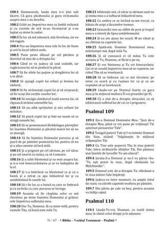 51 / 67 – † Biblia – Vechiul Testament – Psalmi †
108:1 Dumnezeule, lauda mea n-o ţine sub
tăcere. Că gura păcătosului şi gura vicleanului
asupra mea s-au deschis.
108:2 Grăit-au împotriva mea cu limbă vicleană
şi cu cuvinte de ură m-au înconjurat şi s-au
luptat cu mine în zadar.
108:3 În loc să mă iubească, mă cleveteau, iar eu
mă rugam.
108:4 Pus-au împotriva mea rele în loc de bune
şi ură în locul iubirii mele.
108:5 Pune peste dânsul pe cel păcătos şi
diavolul să stea de-a dreapta lui.
108:6 Când se va judeca să iasă osândit, iar
rugăciunea lui să se prefacă în păcat.
108:7 Să fie zilele lui puţine şi dregătoria lui să
o ia altul;
108:8 Să ajungă copiii lui orfani şi femeia lui
văduvă;
108:9 Să fie strămutaţi copiii lui şi să cerşească;
să fie scoşi din curţile caselor lor;
108:10 Să smulgă cămătarul toată averea lui; să
răpească străinii ostenelile lui;
108:11 Să nu aibă sprijinitor şi nici orfanii lui
miluitor;
108:12 Să piară copiii lui şi într-un neam să se
stingă numele lui;
108:13 Să se pomenească fărădelegea părinţilor
lui înaintea Domnului şi păcatul maicii lui să nu
se şteargă;
108:14 Să fie înaintea Domnului pururea şi să
piară de pe pământ pomenirea lui, pentru că nu
şi-a adus aminte să facă milă.
108:15 Şi a prigonit pe cel sărman, pe cel sărac
şi pe cel smerit cu inima, ca să-l omoare.
108:16 Şi a iubit blestemul şi va veni asupra lui;
şi n-a voit binecuvântarea şi se va îndepărta de
la el.
108:17 Şi s-a îmbrăcat cu blestemul ca şi cu o
haină şi a intrat ca apa înlăuntrul lui şi ca
untdelemnul în oasele lui.
108:18 Să-i fie lui ca o haină cu care se îmbracă
şi ca un brâu cu care pururea se încinge.
108:19 Aceasta să fie răsplata celor ce mă
clevetesc pe mine înaintea Domnului şi grăiesc
rele împotriva sufletului meu.
108:20 Dar Tu, Doamne, fă cu mine milă, pentru
numele Tău, că bună este mila Ta.
108:21 Izbăveşte-mă, că sărac şi sărman sunt eu
şi inima mea s-a tulburat înlăuntrul meu.
108:22 Ca umbra ce se înclină m-am trecut; ca
bătaia de aripi a lăcustelor tremur.
108:23 Genunchii mei au slăbit de post şi trupul
meu s-a istovit de lipsa untdelemnului
108:24 Şi eu am ajuns lor ocară. M-au văzut şi
au clătinat cu capetele lor.
108:25 Ajută-mă, Doamne Dumnezeul meu,
mântuieşte-mă, după mila Ta,
108:26 Şi să cunoască ei că mâna Ta este
aceasta şi Tu, Doamne, ai făcut-o pe ea.
108:27 Ei vor blestema şi Tu vei binecuvânta.
Cei ce se scoală împotriva mea să se ruşineze, iar
robul Tău să se veselească.
108:28 Să se îmbrace cei ce mă clevetesc pe
mine cu ocară şi cu ruşinea lor ca şi cu un
veşmânt să se învelească.
108:29 Lăuda-voi pe Domnul foarte cu gura
mea şi în mijlocul multora Îl voi preaslăvi pe El,
108:30 Că a stat de-a dreapta săracului, ca să
izbăvească sufletul lui de cei ce-l prigonesc.
Psalmul 109
109:1 Zis-a Domnul Domnului Meu: "Şezi de-a
dreapta Mea, până ce voi pune pe vrăjmaşii Tăi
aşternut picioarelor Tale".
109:2 Toiagul puterii Tale ţi-l va trimite Domnul
din Sion, zicând: "Stăpâneşte în mijlocul
vrăjmaşilor Tăi.
109:3 Cu Tine este poporul Tău în ziua puterii
Tale, întru strălucirile sfinţilor Tăi. Din pântece
mai înainte de luceafăr Te-am născut".
109:4 Juratu-S-a Domnul şi nu-I va părea rău:
"Tu eşti preot în veac, după rânduiala lui
Melchisedec".
109:5 Domnul este de-a dreapta Ta; sfărâmat-a
în ziua mâniei Sale împăraţi.
109:6 Judeca-va între neamuri; va umple totul
de ruini; va zdrobi capetele multora pe pământ.
109:7 Din pârâu pe cale va bea; pentru aceasta
va înălţa capul.
Psalmul 110
110:1 Lăuda-Te-voi, Doamne, cu toată inima
mea, în sfatul celor drepţi şi în adunare.
 