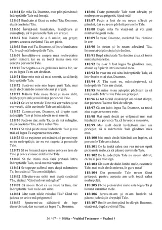 56 / 67 – † Biblia – Vechiul Testament – Psalmi †
118:64 De mila Ta, Doamne, este plin pământul;
îndreptările Tale mă învaţă.
118:65 Bunătate ai făcut cu robul Tău, Doamne,
după cuvântul Tău.
118:66 Învaţă-mă bunătatea, învăţătura şi
cunoştinţa, că în poruncile Tale am crezut.
118:67 Mai înainte de a fi umilit, am greşit;
pentru aceasta cuvântul Tău am păzit.
118:68 Bun eşti Tu, Doamne, şi întru bunătatea
Ta, învaţă-mă îndreptările Tale.
118:69 Înmulţitu-s-a asupra mea nedreptatea
celor mândri, iar eu cu toată inima mea voi
cerceta poruncile Tale.
118:70 Închegatu-s-a ca grăsimea inima lor, iar
eu cu legea Ta m-am desfătat.
118:71 Bine este mie că m-ai smerit, ca să învăţ
îndreptările Tale.
118:72 Bună-mi este mie legea gurii Tale, mai
mult decât mii de comori de aur şi argint.
118:73 Mâinile Tale m-au făcut şi m-au zidit,
înţelepţeşte-mă şi voi învăţa poruncile Tale.
118:74 Cei ce se tem de Tine mă vor vedea şi se
vor veseli, că în cuvintele Tale am nădăjduit.
118:75 Cunoscut-am, Doamne, că drepte sunt
judecăţile Tale şi întru adevăr m-ai smerit.
118:76 Facă-se dar, mila Ta, ca să mă mângâie,
după cuvântul Tău, către robul Tău.
118:77 Să vină peste mine îndurările Tale şi voi
trăi, că legea Ta cugetarea mea este.
118:78 Să se ruşineze cei mândri, că pe nedrept
m-au nedreptăţit; iar eu voi cugeta la poruncile
Tale.
118:79 Să se întoarcă spre mine cei ce se tem de
Tine şi cei ce cunosc mărturiile Tale.
118:80 Să fie inima mea fără prihană întru
îndreptările Tale, ca să nu mă ruşinez.
118:81 Se topeşte sufletul meu după mântuirea
Ta; în cuvântul Tău am nădăjduit.
118:82 Sfârşitu-s-au ochii mei după cuvântul
Tău, zicând: "Când mă vei mângâia?"
118:83 Că m-am făcut ca un foale la fum, dar
îndreptările Tale nu le-am uitat.
118:84 Câte sunt zilele robului Tău? Când vei
judeca pe cei ce mă prigonesc?
118:85 Spusu-mi-au călcătorii de lege
deşertăciuni, dar nu sunt ca legea Ta, Doamne.
118:86 Toate poruncile Tale sunt adevăr; pe
nedrept m-au prigonit. Ajută-mă!
118:87 Puţin a fost de nu m-am sfârşit pe
pământ, dar eu n-am părăsit poruncile Tale.
118:88 După mila Ta viază-mă şi voi păzi
mărturiile gurii mele.
118:89 În veac, Doamne, cuvântul Tău rămâne
în cer;
118:90 În neam şi în neam adevărul Tău.
Întemeiat-ai pământul şi rămâne.
118:91 După rânduiala Ta rămâne ziua, că toate
sunt slujitoare ţie.
118:92 De n-ar fi fost legea Ta gândirea mea,
atunci aş fi pierit intru necazul meu.
118:93 În veac nu voi uita îndreptările Tale, că
într-însele m-ai viat, Doamne.
118:94 Al Tău sunt eu, mântuieşte-mă, că
îndreptările Tale am căutat.
118:95 Pe mine m-au aşteptat păcătoşii ca să
mă piardă. Mărturiile Tale am priceput.
118:96 La tot lucrul desăvârşit am văzut sfârşit,
dar porunca Ta este fără de sfârşit.
118:97 Că am iubit legea Ta, Doamne, ea toată
ziua cugetarea mea este.
118:98 Mai mult decât pe vrăjmaşii mei mai
înţelepţit cu porunca Ta, că în veac a mea este.
118:99 Mai mult decât învăţătorii mei am
priceput, că la mărturiile Tale gândirea mea
este.
118:100 Mai mult decât bătrânii am înţeles, că
poruncile Tale am căutat.
118:101 De la toată calea cea rea mi-am oprit
picioarele mele, ca să păzesc cuvintele Tale.
118:102 De la judecăţile Tale nu m-am abătut,
că Tu ai pus mie lege.
118:103 Cât sunt de dulci limbii mele, cuvintele
Tale, mai mult decât mierea, în gura mea!
118:104 Din poruncile Tale m-am făcut
priceput; pentru aceasta am urât toată calea
nedreptăţii.
118:105 Făclie picioarelor mele este legea Ta şi
lumină cărărilor mele.
118:106 Juratu-m-am şi m-am hotărât să
păzesc judecăţile dreptăţii Tale.
118:107 Umilit am fost până în sfârşit: Doamne,
viază-mă, după cuvântul Tău.
 