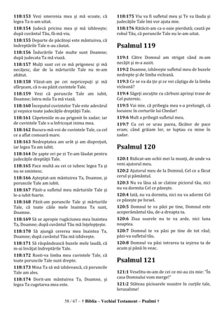 58 / 67 – † Biblia – Vechiul Testament – Psalmi †
118:153 Vezi smerenia mea şi mă scoate, că
legea Ta n-am uitat.
118:154 Judecă pricina mea şi mă izbăveşte;
după cuvântul Tău, fă-mă viu.
118:155 Departe de păcătoşi este mântuirea, că
îndreptările Tale n-au căutat.
118:156 Îndurările Tale multe sunt Doamne;
după judecata Ta mă viază.
118:157 Mulţi sunt cei ce mă prigonesc şi mă
necăjesc, dar de la mărturiile Tale nu m-am
abătut.
118:158 Văzut-am pe cei nepricepuţi şi mă
sfârşeam, că n-au păzit cuvintele Tale.
118:159 Vezi că poruncile Tale am iubit,
Doamne; întru mila Ta mă viază.
118:160 Începutul cuvintelor Tale este adevărul
şi veşnice toate judecăţile dreptăţii Tale.
118:161 Căpeteniile m-au prigonit în zadar; iar
de cuvintele Tale s-a înfricoşat inima mea.
118:162 Bucura-mă-voi de cuvintele Tale, ca cel
ce a aflat comoară mare.
118:163 Nedreptatea am urât şi am dispreţuit,
iar legea Ta am iubit.
118:164 De şapte ori pe zi Te-am lăudat pentru
judecăţile dreptăţii Tale.
118:165 Pace multă au cei ce iubesc legea Ta şi
nu se smintesc.
118:166 Aşteptat-am mântuirea Ta, Doamne, şi
poruncile Tale am iubit.
118:167 Păzit-a sufletul meu mărturiile Tale şi
le-a iubit foarte.
118:168 Păzit-am poruncile Tale şi mărturiile
Tale, că toate căile mele înaintea Ta sunt,
Doamne.
118:169 Să se apropie rugăciunea mea înaintea
Ta, Doamne; după cuvântul Tău mă înţelepţeşte.
118:170 Să ajungă cererea mea înaintea Ta,
Doamne; după cuvântul Tău mă izbăveşte.
118:171 Să răspândească buzele mele laudă, că
m-ai învăţat îndreptările Tale.
118:172 Rosti-va limba mea cuvintele Tale, că
toate poruncile Tale sunt drepte.
118:173 Mina Ta să mă izbăvească, că poruncile
Tale am ales.
118:174 Dorit-am mântuirea Ta, Doamne, şi
legea Ta cugetarea mea este.
118:175 Viu va fi sufletul meu şi Te va lăuda şi
judecăţile Tale îmi vor ajuta mie.
118:176 Rătăcit-am ca o oaie pierdută; caută pe
robul Tău, că poruncile Tale nu le-am uitat.
Psalmul 119
119:1 Către Domnul am strigat când m-am
necăjit şi m-a auzit.
119:2 Doamne, izbăveşte sufletul meu de buzele
nedrepte şi de limba vicleană.
119:3 Ce se va da ţie şi ce vei câştiga de la limba
vicleană?
119:4 Săgeţi ascuţite cu cărbuni aprinşi trase de
Cel puternic.
119:5 Vai mie, că pribegia mea s-a prelungit, că
locuiesc în corturile lui Chedar!
119:6 Mult a pribegit sufletul meu.
119:7 Cu cei ce urau pacea, făcător de pace
eram; când grăiam lor, se luptau cu mine în
zadar.
Psalmul 120
120:1 Ridicat-am ochii mei la munţi, de unde va
veni ajutorul meu.
120:2 Ajutorul meu de la Domnul, Cel ce a făcut
cerul şi pământul.
120:3 Nu va lăsa să se clatine piciorul tău, nici
nu va dormita Cel ce păzeşte.
120:4 Iată, nu va dormita, nici nu va adormi Cel
ce păzeşte pe Israel.
120:5 Domnul te va păzi pe tine, Domnul este
acoperământul tău, de-a dreapta ta.
120:6 Ziua soarele nu te va arde, nici luna
noaptea.
120:7 Domnul te va păzi pe tine de tot răul;
păzi-va sufletul tău.
120:8 Domnul va păzi intrarea ta ieşirea ta de
acum şi până în veac.
Psalmul 121
121:1 Veselitu-m-am de cei ce mi-au zis mie: "În
casa Domnului vom merge!"
121:2 Stăteau picioarele noastre în curţile tale,
Ierusalime!
 