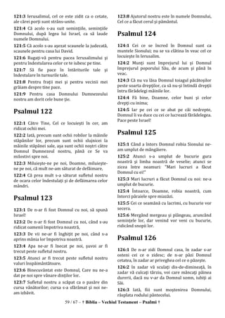 59 / 67 – † Biblia – Vechiul Testament – Psalmi †
121:3 Ierusalimul, cel ce este zidit ca o cetate,
ale cărei porţi sunt strâns-unite.
121:4 Că acolo s-au suit seminţiile, seminţiile
Domnului, după legea lui Israel, ca să laude
numele Domnului.
121:5 Că acolo s-au aşezat scaunele la judecată,
scaunele pentru casa lui David.
121:6 Rugaţi-vă pentru pacea Ierusalimului şi
pentru îndestularea celor ce te iubesc pe tine.
121:7 Să fie pace în întăriturile tale şi
îndestulare în turnurile tale.
121:8 Pentru fraţii mei şi pentru vecinii mei
grăiam despre tine pace.
121:9 Pentru casa Domnului Dumnezeului
nostru am dorit cele bune ţie.
Psalmul 122
122:1 Către Tine, Cel ce locuieşti în cer, am
ridicat ochii mei.
122:2 Iată, precum sunt ochii robilor la mâinile
stăpânilor lor, precum sunt ochii slujnicei la
mâinile stăpânei sale, aşa sunt ochii noştri către
Domnul Dumnezeul nostru, până ce Se va
milostivi spre noi.
122:3 Miluieşte-ne pe noi, Doamne, miluieşte-
ne pe noi, că mult ne-am săturat de defăimare,
122:4 Că prea mult s-a săturat sufletul nostru
de ocara celor îndestulaţi şi de defăimarea celor
mândri.
Psalmul 123
123:1 De n-ar fi fost Domnul cu noi, să spună
Israel!
123:2 De n-ar fi fost Domnul cu noi, când s-au
ridicat oamenii împotriva noastră,
123:3 De vii ne-ar fi înghiţit pe noi, când s-a
aprins mânia lor împotriva noastră.
123:4 Apa ne-ar fi înecat pe noi, şuvoi ar fi
trecut peste sufletul nostru.
123:5 Atunci ar fi trecut peste sufletul nostru
valuri înspăimântătoare.
123:6 Binecuvântat este Domnul, Care nu ne-a
dat pe noi spre vânare dinţilor lor.
123:7 Sufletul nostru a scăpat ca o pasăre din
cursa vânătorilor; cursa s-a sfărâmat şi noi ne-
am izbăvit.
123:8 Ajutorul nostru este în numele Domnului,
Cel ce a făcut cerul şi pământul.
Psalmul 124
124:1 Cei ce se încred în Domnul sunt ca
muntele Sionului; nu se va clătina în veac cel ce
locuieşte în Ierusalim.
124:2 Munţi sunt împrejurul lui şi Domnul
împrejurul poporului Său, de acum şi până în
veac.
124:3 Că nu va lăsa Domnul toiagul păcătoşilor
peste soarta drepţilor, ca să nu-şi întindă drepţii
întru fărădelegi mâinile lor.
124:4 Fă bine, Doamne, celor buni şi celor
drepţi cu inima;
124:5 Iar pe cei ce se abat pe căi nedrepte,
Domnul îi va duce cu cei ce lucrează fărădelegea.
Pace peste Israel!
Psalmul 125
125:1 Când a întors Domnul robia Sionului ne-
am umplut de mângâiere.
125:2 Atunci s-a umplut de bucurie gura
noastră şi limba noastră de veselie; atunci se
zicea între neamuri: "Mari lucruri a făcut
Domnul cu ei!"
125:3 Mari lucruri a făcut Domnul cu noi: ne-a
umplut de bucurie.
125:4 Întoarce, Doamne, robia noastră, cum
întorci pâraiele spre miazăzi.
125:5 Cei ce seamănă cu lacrimi, cu bucurie vor
secera.
125:6 Mergând mergeau şi plângeau, aruncând
seminţele lor, dar venind vor veni cu bucurie,
ridicând snopii lor.
Psalmul 126
126:1 De n-ar zidi Domnul casa, în zadar s-ar
osteni cei ce o zidesc; de n-ar păzi Domnul
cetatea, în zadar ar priveghea cel ce o păzeşte.
126:2 în zadar vă sculaţi dis-de-dimineaţă, în
zadar vă culcaţi târziu, voi care mâncaţi pâinea
durerii, dacă nu v-ar da Domnul somn, iubiţi ai
Săi.
126:3 Iată, fiii sunt moştenirea Domnului,
răsplata rodului pântecelui.
 