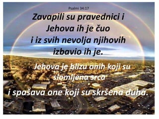 Psalmi 34:17
Zavapili su pravednici i
Jehova ih je čuo
i iz svih nevolja njihovih
izbavio ih je.
18 Jehova je blizu onih koji su
slomljena srca
i spašava one koji su skršena duha.
 
