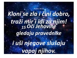Psalmi 34:14
Kloni se zla i čini dobro,
traži mir i idi za njim!
15 Oči Jehovine
gledaju pravednike
i uši njegove slušaju
vapaj njihov.
 