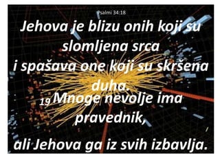 Psalmi 34:18
Jehova je blizu onih koji su
slomljena srca
i spašava one koji su skršena
duha.
19 Mnoge nevolje ima
pravednik,
ali Jehova ga iz svih izbavlja.
 