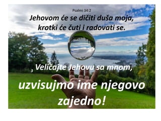 Psalmi 34:2
Jehovom će se dičiti duša moja,
krotki će čuti i radovati se.
3
Veličajte Jehovu sa mnom,
uzvisujmo ime njegovo
zajedno!
 